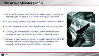 • An Active Shooter is an individual actively engaged in killing or
attempting to kill people in a confined and populated area
• In most cases, there is no pattern or method to victim selection
• Active shooter situations are unpredictable and evolve quickly
• Typically, the immediate deployment of law enforcement is
required to stop the shooting and mitigate harm to victims
• Because active shooter situations are often over within 10 to 15
minutes, individuals must be prepared both mentally and
physically to deal with an active shooter situation.
The Active Shooter Profile
 