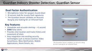 Dual Factor Authentication
• Microphones listen for weapon muzzle blast
• IR sensors look for muzzle flash signatures
• The Guardian Sensor validates an Acoustic
Bang by also looking for an Infrared Flash
The Guardian Sensor validates an Acoustic Bang
by also looking for an Infrared Flash.
Key Features
• Immediate and accurate alerting – <1 second
• ZERO False alerts
• Provides shot location and tracks history and
movement of shots
• Easy integration into existing security
technologies such as Access Control, Video
Surveillance, Mass Notification, Mobile
Applications, Alarm Panels, etc.
Guardian Indoors Shooter Detection: Guardian Sensor
 