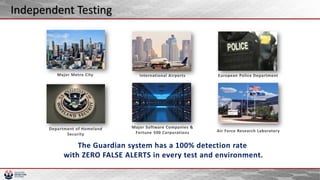 Major Metro City
Major Software Companies &
Fortune 500 Corporations
Department of Homeland
Security
Air Force Research Laboratory
European Police DepartmentInternational Airports
The Guardian system has a 100% detection rate
with ZERO FALSE ALERTS in every test and environment.
Independent Testing
 