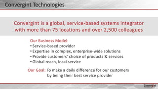 Our Business Model:
• Service-based provider
• Expertise in complex, enterprise-wide solutions
• Provide customers’ choice of products & services
• Global reach, local service
Convergint is a global, service-based systems integrator
with more than 75 locations and over 2,500 colleagues
Our Goal: To make a daily difference for our customers
by being their best service provider
Convergint Technologies
 