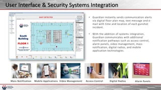 • Guardian instantly sends communication alerts
via digital floor plan map, text message and e-
mail with time and location of each gunshot
incident.
• With the addition of systems integration,
Guardian communicates with additional
notification pathways such as access control,
alarm panels, video management, mass
notification, digital radios, and mobile
application technologies.
User Interface & Security Systems Integration
 