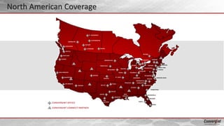 VANCOUVER
FT. MCMURRAY
EDMONTON
CALGARY
LLOYDMINSTER
OTTAWA
REGINALETHBRIDGE
LOS ANGELES
SAN FRANCISCO
PORTLAND
SEATTLE
DENVER
EUGENE
AUSTIN
HOUSTON
DALLAS
NEW
ORLEANS
SAN
ANTONIO
TULSA
OK CITY
ST. LOUIS
WICHITA
MINNEAPOLIS
DETROIT
ATLANTA
JACKSONVILLE
NASHVILLE
NEWPORT NEWS
RICHMOND
DC
BOSTON
CORNING
TAMPA
MIAMI
ORLANDO
BAKERSFIELD
CHICAGO
PHOENIX
SIOUX FALLS
CONVERGINT OFFICE
CONVERGINT CONNECT PARTNER
CHARLESTON
RALEIGH
GREENVILLE
CHARLOTTE
NEW YORK
EDISON
SUFFERN
PHILADELPHIA
DES MOINES
TORONTO
MISSISSAUGA
BRANTFORD
WINDSOR
PEORIA
CLEVELAND
COLUMBUS
CINCINNATI
MOORESVILLE
North American Coverage
 