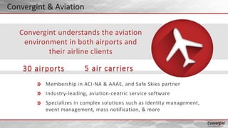 Membership in ACI-NA & AAAE, and Safe Skies partner
Industry-leading, aviation-centric service software
Specializes in complex solutions such as identity management,
event management, mass notification, & more
Convergint understands the aviation
environment in both airports and
their airline clients
30 airports 5 air carriers
Convergint & Aviation
 