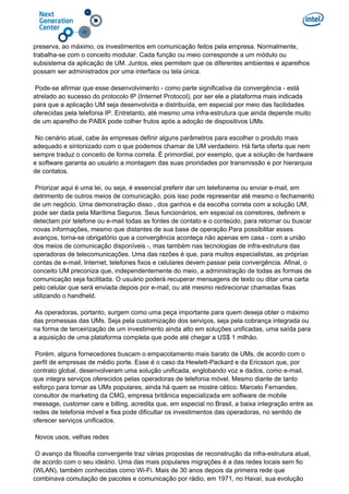 preserva, ao máximo, os investimentos em comunicação feitos pela empresa. Normalmente,
trabalha-se com o conceito modular. Cada função ou meio corresponde a um módulo ou
subsistema da aplicação de UM. Juntos, eles permitem que os diferentes ambientes e aparelhos
possam ser administrados por uma interface ou tela única.
Pode-se afirmar que esse desenvolvimento - como parte significativa da convergência - está
atrelado ao sucesso do protocolo IP (Internet Protocol), por ser ele a plataforma mais indicada
para que a aplicação UM seja desenvolvida e distribuída, em especial por meio das facilidades
oferecidas pela telefonia IP. Entretanto, até mesmo uma infra-estrutura que ainda depende muito
de um aparelho de PABX pode colher frutos após a adoção de dispositivos UMs.
No cenário atual, cabe às empresas definir alguns parâmetros para escolher o produto mais
adequado e sintonizado com o que podemos chamar de UM verdadeiro. Há farta oferta que nem
sempre traduz o conceito de forma correta. É primordial, por exemplo, que a solução de hardware
e software garanta ao usuário a montagem das suas prioridades por transmissão e por hierarquia
de contatos.
Priorizar aqui é uma lei, ou seja, é essencial preferir dar um telefonema ou enviar e-mail, em
detrimento de outros meios de comunicação, pois isso pode representar até mesmo o fechamento
de um negócio. Uma demonstração disso , dos ganhos e da escolha correta com a solução UM,
pode ser dada pela Marítima Seguros. Seus funcionários, em especial os corretores, definem e
detectam por telefone ou e-mail todas as fontes de contato e o conteúdo, para retornar ou buscar
novas informações, mesmo que distantes de sua base de operação.Para possibilitar esses
avanços, torna-se obrigatório que a convergência aconteça não apenas em casa - com a união
dos meios de comunicação disponíveis -, mas também nas tecnologias de infra-estrutura das
operadoras de telecomunicações. Uma das razões é que, para muitos especialistas, as próprias
contas de e-mail, Internet, telefones fixos e celulares devem passar pela convergência. Afinal, o
conceito UM preconiza que, independentemente do meio, a administração de todas as formas de
comunicação seja facilitada. O usuário poderá recuperar mensagens de texto ou ditar uma carta
pelo celular que será enviada depois por e-mail, ou até mesmo redirecionar chamadas fixas
utilizando o handheld.
As operadoras, portanto, surgem como uma peça importante para quem deseja obter o máximo
das promessas das UMs. Seja pela customização dos serviços, seja pela cobrança integrada ou
na forma de terceirização de um investimento ainda alto em soluções unificadas, uma saída para
a aquisição de uma plataforma completa que pode até chegar a US$ 1 milhão.
Porém, alguns fornecedores buscam o empacotamento mais barato de UMs, de acordo com o
perfil de empresas de médio porte. Esse é o caso da Hewlett-Packard e da Ericsson que, por
contrato global, desenvolveram uma solução unificada, englobando voz e dados, como e-mail,
que integra serviços oferecidos pelas operadoras de telefonia móvel. Mesmo diante de tanto
esforço para tornar as UMs populares, ainda há quem se mostre cético. Marcelo Fernandes,
consultor de marketing da CMG, empresa britânica especializada em software de mobile
message, customer care e billing, acredita que, em especial no Brasil, a baixa integração entre as
redes de telefonia móvel e fixa pode dificultar os investimentos das operadoras, no sentido de
oferecer serviços unificados.
Novos usos, velhas redes
O avanço da filosofia convergente traz várias propostas de reconstrução da infra-estrutura atual,
de acordo com o seu ideário. Uma das mais populares migrações é a das redes locais sem fio
(WLAN), também conhecidas como Wi-Fi. Mais de 30 anos depois da primeira rede que
combinava comutação de pacotes e comunicação por rádio, em 1971, no Havaí, sua evolução
 