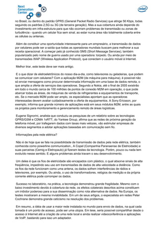 no Brasil, ou dentro do padrão GPRS (General Packet Radio Services) que atinge 56 Kbps, todas
seguindo os padrões 2,5G ou 3G (de terceira geração). Mas a sua cobertura ainda depende do
investimento em infra-estrutura para que não ocorram problemas de transmissão ou zonas de
turbulência - quando um celular fica sem sinal, ao estar numa área não totalmente coberta entre
as células ou antenas.
Além de constituir uma oportunidade interessante para um empresário, a transmissão de dados
por celulares pode ser a saída que todas as operadoras mundiais buscam para melhorar a sua
receita operacional. A começar pelo já conhecido SMS (Short Message Services), também
popularizado pelo nome de guerra usado por uma operadora: torpedo. Ou ainda por meio de
transmissões WAP (Wireless Application Protocol), que conectam o usuário móvel à Internet.
Melhor tirar, este teste deve ser mais antigo.
E o que dizer de eletroeletrônicos do nosso dia-a-dia, como televisores ou geladeiras, que podem
se comunicar com celulares? Com a aplicação M2M (de máquina para máquina), é possível não
só enviar mensagens como procurar determinada informação em uma base de dados remota, o
que amplia a oferta de serviços das operadoras. Segundo a Nokia, até o final de 2005 existirão
em todo o mundo cerca de 100 milhões de pontos de conexão M2M em operação, o que pode
abarcar todas as áreas, de máquinas de venda de refrigerantes a equipamentos de transporte,
etc. Se o mercado M2M pode ser amplo, os especialistas apontam que as operadoras
interessadas devem avaliar cuidadosamente a oferta de equipamentos. A Sony Ericsson, por
exemplo, informa que grande número de aplicações está em seus módulos M2M, entre as quais
os projetos para monitoramento e gerenciamento remoto de áreas logísticas.
Eugene Signorini, analista que conduziu as pesquisas de um relatório sobre as tecnologias
GPRS/GSM e CDMA 1xRTT, do Yankee Group, afirma que as redes de próxima geração da
telefonia móvel, por trafegarem dados com taxas mais velozes, vão estimular empresas de
diversos segmentos a adotar aplicações baseadas em comunicação sem fio.
Informações pela rede elétrica?
Não é de hoje que se fala na possibilidade de transmissão de dados pela rede elétrica, também
conhecida como powerline communication., A Copel (Companhia Paranaense de Eletricidade) e
suas parceiras (Cemig e Eletropaulo) já fizeram testes da tecnologia. Porém, pouco ou nada tem
evoluído nesse sentido. E alguns problemas ainda travam o seu desenvolvimento.
Um deles é que os fios de eletricidade são encapados com plástico, o qual absorve sinais de alta
freqüência, impedindo seu uso em transmissões de dados de alta velocidade a distância. Como
os fios da rede funcionam como uma antena, os dados sofrem interferências de rádios e
televisores, por exemplo. Ou ainda, o uso de transformadores, relógios de medição e da própria
corrente elétrica pode corromper os dados.
Sucesso no laboratório, na prática, a tecnologia demonstrou grande fragilidade. Mesmo com o
baixo investimento devido à cobertura da rede, os efeitos colaterais descritos acima constituem
um inibidor poderoso para a sua disseminação como rota alternativa de dados. Na Europa, os
testes mostraram a mesma inviabilidade. Em um de seus artigos, o especialista em redes Peter
Cochrane demonstra grande ceticismo na resolução dos problemas.
Em resumo, a idéia de usar a maior rede instalada no mundo para envio de dados, na qual cada
tomada é um ponto de acesso, pode ser uma utopia. Em tese, seria possível compartilhar desde o
acesso à Internet até a criação de uma rede local e ainda realizar videoconferência e aplicações
de VoIP, bastando para isso um adaptador.
 