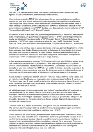 pela Web, com padrões desenvolvidos pela DARPA (Defense Advanced Research Project
Agency) no DoD (Departamento de Defesa dos Estados Unidos).
O conjunto de protocolos TCP/IP foi criado para permitir que os computadores compartilhem
recursos em uma rede. Juntos, formam um grupo de padrões que especificam os detalhes de
comunicação dos computadores, assim como também convenções para interconectar redes e
rotear o tráfego. Oficialmente, a família de protocolos é chamada de Protocolo Internet TCP/IP,
comumente referenciada só como TCP/IP, devido a seus dois protocolos mais importantes: o TCP
(Transport Control Protocol) e o IP (Internet Protocol).
Na camada de rede TCP/IP, tem-se o protocolo IP (Internet Protocol) e na camada de transporte
estão dois protocolos, um que oferece serviços sem conexão - o UDP (User Datagram Protocol) -
e outro que oferece serviços de conexão, o TCP (Transport Control Protocol). Na camada de
aplicações, o TCP/IP tem vários protocolos de aplicação, como SMTP (Simple Mail Transfer
Protocol), Telnet (meio de acesso dos computadores) e FTP (File Transfer Protocol), entre outros.
Inicialmente, essa estrutura ocupou espaço dentro das empresas, permeando aplicativos e redes
de comunicação local (LANs). Mais recentemente, as facilidades de comunicação do protocolo
vêm dando vôos mais altos, chegando às redes de longa distância das empresas (WANs) e
iniciando uma espécie de namoro com a infra-estrutura pública. São inúmeros os argumentos
favoráveis ao TCP/IP em redes corporativas e de longa distância.
A forte adesão empresarial ao protocolo TCP/IP desde o início dos anos 2000 tem relação direta
com a inserção do protocolo MPLS (Multiprotocol Label Switching) nas redes IP, o que lhes
concede funcionalidades ATM (Asyncronous Transfer Mode), facilitando o provisionamento e a
operação de uma rede multisserviço. O MPLS é um padrão destinado a aumentar a velocidade de
tráfego e facilitar o gerenciamento de uma rede. Ele é chamado ainda de multiprotocolo porque é
compatível com IP (Internet Protocol), ATM (Asyncronous Transfer Mode) e Frame Relay.
Essas alterações tecnológicas atraíram também a Ford, que optou pelo IP de ponta a ponta para
ter, inclusive, maior flexibilidade nas negociações com as operadoras de telefonia. O plano da
Ford de migração para IP visa à simplificação da rede, a fim de aumentar a disponibilidade e obter
maior capacidade tecnológica para implementar novos modelos dentro do conceito da indústria
automotiva de "manufatura flexível".
Já adotado por duas montadoras japonesas, o conceito de "manufatura flexível" caracteriza-se
pela possibilidade de, em poucos minutos, mudar a programação dos robôs das linhas de
montagem, de modo que uma mesma linha possa produzir automóveis de modelos diferentes.
Hoje, cada linha de montagem é dedicada a apenas um veículo, o que dificulta a adequação da
produção à demanda dos mercados, ela própria flexível ao sabor da preferência nem sempre
previsível dos consumidores.
Também com o IP, a mesma autonomia na produção de veículos automotivos foi levada à
infra-estrutura de comunicação da Ford. Gradativamente, novas soluções ocupam o ambiente
tecnológico da montadora para viabilizar o projeto de rede 100% IP.
Várias empresas em todo o mundo já implementaram redes baseadas no protocolo IP e estão
buscando meios para aproveitar esses investimentos oferecendo, por exemplo, serviços de fax e
voz. Entretanto, para que isso seja viável, é necessário montar mecanismos que viabilizem a
"conversa" entre a rede telefônica pública comutada e a Internet. E é aí que entra o Enum, um
poderoso protocolo que atraiu o interesse das operadoras de telecomunicações e provedores de
Internet em todo o mundo. O movimento atual rumo às plataformas de rede convergentes
representa uma excelente oportunidade para esse protocolo.
 