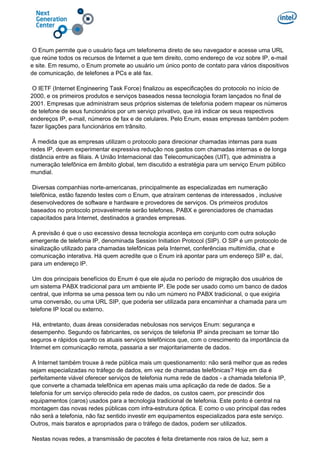 O Enum permite que o usuário faça um telefonema direto de seu navegador e acesse uma URL
que reúne todos os recursos de Internet a que tem direito, como endereço de voz sobre IP, e-mail
e site. Em resumo, o Enum promete ao usuário um único ponto de contato para vários dispositivos
de comunicação, de telefones a PCs e até fax.
O IETF (Internet Engineering Task Force) finalizou as especificações do protocolo no início de
2000, e os primeiros produtos e serviços baseados nessa tecnologia foram lançados no final de
2001. Empresas que administram seus próprios sistemas de telefonia podem mapear os números
de telefone de seus funcionários por um serviço privativo, que irá indicar os seus respectivos
endereços IP, e-mail, números de fax e de celulares. Pelo Enum, essas empresas também podem
fazer ligações para funcionários em trânsito.
À medida que as empresas utilizam o protocolo para direcionar chamadas internas para suas
redes IP, devem experimentar expressiva redução nos gastos com chamadas internas e de longa
distância entre as filiais. A União Internacional das Telecomunicações (UIT), que administra a
numeração telefônica em âmbito global, tem discutido a estratégia para um serviço Enum público
mundial.
Diversas companhias norte-americanas, principalmente as especializadas em numeração
telefônica, estão fazendo testes com o Enum, que atraíram centenas de interessados , inclusive
desenvolvedores de software e hardware e provedores de serviços. Os primeiros produtos
baseados no protocolo provavelmente serão telefones, PABX e gerenciadores de chamadas
capacitados para Internet, destinados a grandes empresas.
A previsão é que o uso excessivo dessa tecnologia aconteça em conjunto com outra solução
emergente de telefonia IP, denominada Session Initiation Protocol (SIP). O SIP é um protocolo de
sinalização utilizado para chamadas telefônicas pela Internet, conferências multimídia, chat e
comunicação interativa. Há quem acredite que o Enum irá apontar para um endereço SIP e, daí,
para um endereço IP.
Um dos principais benefícios do Enum é que ele ajuda no período de migração dos usuários de
um sistema PABX tradicional para um ambiente IP. Ele pode ser usado como um banco de dados
central, que informa se uma pessoa tem ou não um número no PABX tradicional, o que exigiria
uma conversão, ou uma URL SIP, que poderia ser utilizada para encaminhar a chamada para um
telefone IP local ou externo.
Há, entretanto, duas áreas consideradas nebulosas nos serviços Enum: segurança e
desempenho. Segundo os fabricantes, os serviços de telefonia IP ainda precisam se tornar tão
seguros e rápidos quanto os atuais serviços telefônicos que, com o crescimento da importância da
Internet em comunicação remota, passaria a ser majoritariamente de dados.
A Internet também trouxe à rede pública mais um questionamento: não será melhor que as redes
sejam especializadas no tráfego de dados, em vez de chamadas telefônicas? Hoje em dia é
perfeitamente viável oferecer serviços de telefonia numa rede de dados - a chamada telefonia IP,
que converte a chamada telefônica em apenas mais uma aplicação da rede de dados. Se a
telefonia for um serviço oferecido pela rede de dados, os custos caem, por prescindir dos
equipamentos (caros) usados para a tecnologia tradicional de telefonia. Este ponto é central na
montagem das novas redes públicas com infra-estrutura óptica. E como o uso principal das redes
não será a telefonia, não faz sentido investir em equipamentos especializados para este serviço.
Outros, mais baratos e apropriados para o tráfego de dados, podem ser utilizados.
Nestas novas redes, a transmissão de pacotes é feita diretamente nos raios de luz, sem a
 