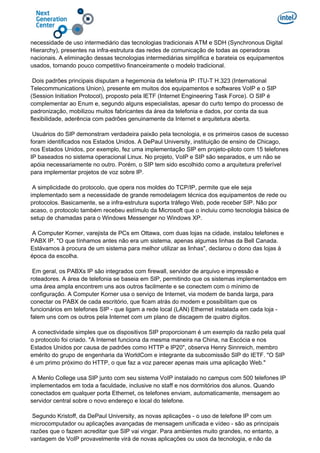 necessidade de uso intermediário das tecnologias tradicionais ATM e SDH (Synchronous Digital
Hierarchy), presentes na infra-estrutura das redes de comunicação de todas as operadoras
nacionais. A eliminação dessas tecnologias intermediárias simplifica e barateia os equipamentos
usados, tornando pouco competitivo financeiramente o modelo tradicional.
Dois padrões principais disputam a hegemonia da telefonia IP: ITU-T H.323 (International
Telecommunications Union), presente em muitos dos equipamentos e softwares VoIP e o SIP
(Session Initiation Protocol), proposto pela IETF (Internet Engineering Task Force). O SIP é
complementar ao Enum e, segundo alguns especialistas, apesar do curto tempo do processo de
padronização, mobilizou muitos fabricantes da área da telefonia e dados, por conta da sua
flexibilidade, aderência com padrões genuinamente da Internet e arquitetura aberta.
Usuários do SIP demonstram verdadeira paixão pela tecnologia, e os primeiros casos de sucesso
foram identificados nos Estados Unidos. A DePaul University, instituição de ensino de Chicago,
nos Estados Unidos, por exemplo, fez uma implementação SIP em projeto-piloto com 15 telefones
IP baseados no sistema operacional Linux. No projeto, VoIP e SIP são separados, e um não se
apóia necessariamente no outro. Porém, o SIP tem sido escolhido como a arquitetura preferível
para implementar projetos de voz sobre IP.
A simplicidade do protocolo, que opera nos moldes do TCP/IP, permite que ele seja
implementado sem a necessidade de grande remodelagem técnica dos equipamentos de rede ou
protocolos. Basicamente, se a infra-estrutura suporta tráfego Web, pode receber SIP. Não por
acaso, o protocolo também recebeu estímulo da Microsoft que o incluiu como tecnologia básica de
setup de chamadas para o Windows Messenger no Windows XP.
A Computer Korner, varejista de PCs em Ottawa, com duas lojas na cidade, instalou telefones e
PABX IP. "O que tínhamos antes não era um sistema, apenas algumas linhas da Bell Canada.
Estávamos à procura de um sistema para melhor utilizar as linhas", declarou o dono das lojas à
época da escolha.
Em geral, os PABXs IP são integrados com firewall, servidor de arquivo e impressão e
roteadores. A área de telefonia se baseia em SIP, permitindo que os sistemas implementados em
uma área ampla encontrem uns aos outros facilmente e se conectem com o mínimo de
configuração. A Computer Korner usa o serviço de Internet, via modem de banda larga, para
conectar os PABX de cada escritório, que ficam atrás do modem e possibilitam que os
funcionários em telefones SIP - que ligam a rede local (LAN) Ethernet instalada em cada loja -
falem uns com os outros pela Internet com um plano de discagem de quatro dígitos.
A conectividade simples que os dispositivos SIP proporcionam é um exemplo da razão pela qual
o protocolo foi criado. "A Internet funciona da mesma maneira na China, na Escócia e nos
Estados Unidos por causa de padrões como HTTP e IP20", observa Henry Sinnreich, membro
emérito do grupo de engenharia da WorldCom e integrante da subcomissão SIP do IETF. "O SIP
é um primo próximo do HTTP, o que faz a voz parecer apenas mais uma aplicação Web."
A Menlo College usa SIP junto com seu sistema VoIP instalado no campus com 500 telefones IP
implementados em toda a faculdade, inclusive no staff e nos dormitórios dos alunos. Quando
conectados em qualquer porta Ethernet, os telefones enviam, automaticamente, mensagem ao
servidor central sobre o novo endereço e local do telefone.
Segundo Kristoff, da DePaul University, as novas aplicações - o uso de telefone IP com um
microcomputador ou aplicações avançadas de mensagem unificada e vídeo - são as principais
razões que o fazem acreditar que SIP vai vingar. Para ambientes muito grandes, no entanto, a
vantagem de VoIP provavelmente virá de novas aplicações ou usos da tecnologia, e não da
 