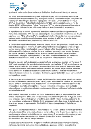 tentativa de cortar custos de gerenciamento de telefone simplesmente trocando de sistema.
No Brasil, está em andamento um grande projeto-piloto para introduzir VoIP na RNP2 (nova
versão da Rede Nacional de Pesquisa), interligando todos os Estados brasileiros e com pontos de
presença em 12 instituições de ensino e pesquisas, entre elas a Universidade de São Paulo
(USP), a Universidade Federal de Santa Catarina (UFSC), a Universidade Federal do Rio de
Janeiro (UFRJ), a Universidade Federal Fluminense (UFF), a própria rede nacional de ensino, o
Instituto Militar de Engenharia e o Ministério da Educação e Cultura (MEC), entre outras.
A implementação do serviço experimental de telefonia no backbone da RNP2 permitirá que
instituições associadas a RNP e a suas redes coligadas possam estabelecer comunicação de voz
a partir de seus PBXs, telefones IP e/ou estações de trabalho. Como objetivos complementares,
pretende-se dar condições a profissionais de operar serviços de VOIP de forma distribuída,
permitindo que os novos serviços sejam disponibilizados sobre IP.
A Universidade Federal Fluminense, do Rio de Janeiro, foi uma das primeiras a se estruturar para
fazer parte dessa grande iniciativa. O VoIP viabiliza também a inauguração de novos serviços,
como o sistema follow me (a ligação é encaminhada ao celular do usuário automaticamente), o
telefone virtual (é criada uma interface do ramal na tela do computador, que permite discagem
automática, memoriza as ligações e anota recados) e a realizar conferências programadas
utilizando PCs. O projeto interno preparou a UFF para a primeira conexão de voz sobre IP na
Rede Nacional de Pesquisa, entre a UFF e a Universidade Federal do Rio de Janeiro.
Enquanto esperam a oferta das operadoras de telefonia, as empresas apostam em Voz sobre IP
(VoIP), cuja expectativa é a redução imediata de gastos com telefonia. O VoIP ou o tráfego de voz
sobre a rede de dados é a grande revolução assistida na história recente das telecomunicações.
O modelo resultante do crescimento das redes baseadas em pacotes, especialmente a Internet,
unifica os mundos de dados e telecomunicações em uma só rede, e pode ser implementado
independente das decisões das operadoras de telefonia, apesar de também essas oferecem VoIP
como opção de serviço.
A comunicação de voz em redes IP consiste no uso das redes de dados que utilizam o conjunto
de protocolos baseados na Internet (TCP/UDP/IP) para a transmissão de sinais de voz, em tempo
real, na forma de pacotes de dados. Nessas redes são implementados protocolos adicionais de
sinalização de chamadas e transporte de voz, que permitem a comunicação com qualidade
próxima àquela fornecida pelas redes convencionais dos sistemas públicos de telefonia comutada
ou de telefonia móvel.
Nos sistemas tradicionais, o sinal de voz utiliza uma banda de 4 KHz, e é digitalizado com uma
taxa de amostragem de 8 KHz para ser recuperado adequadamente (Princípio de Nyquist). Como
cada amostra é representada por um byte (8 bits, com até 256 valores distintos), cada canal de
voz necessita de uma banda de 64 kbit/s (8.000 amostras x 8 bits). Esta forma de digitalização do
sinal de voz atende a recomendação ITU-T G.711 - Pulse code modulation (PCM) of voice
frequencies.
Mas quando falamos nos sistemas de transmissão de voz sobre IP, onde a demanda por banda é
crítica, é preciso utilizar também algoritmos de compressão do sinal de voz. Esses algoritmos têm
papel relevante pela economia de banda que proporcionam. O seu uso tem sido possível, graças
ao desenvolvimento dos processadores de sinais digitais (DSP's), cuja capacidade de
processamento tem crescido vertiginosamente.
O objetivo da telefonia em redes IP é prover uma forma alternativa aos sistemas tradicionais,
mantendo, no mínimo, as mesmas funcionalidades e a qualidade similar, e aproveitando a
 