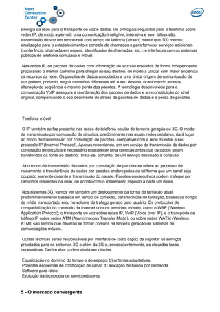 sinergia da rede para o transporte de voz e dados. Os principais requisitos para a telefonia sobre
redes IP, de modo a permitir uma comunicação inteligível, interativa e sem falhas são:
transmissão de voz em tempo real com tempo de latência (atraso) menor que 300 metros;
sinalização para o estabelecimento e controle de chamadas e para fornecer serviços adicionais
(conferência, chamada em espera, identificador de chamadas, etc.); e interfaces com os sistemas
públicos de telefonia comutada e móvel.
Nas redes IP, os pacotes de dados com informação de voz são enviados de forma independente,
procurando o melhor caminho para chegar ao seu destino, de modo a utilizar com maior eficiência
os recursos da rede. Os pacotes de dados associados a uma única origem de comunicação de
voz podem, portanto, seguir caminhos diferentes até o seu destino, ocasionando atrasos,
alteração de seqüência e mesmo perda dos pacotes. A tecnologia desenvolvida para a
comunicação VoIP assegura a reordenação dos pacotes de dados e a reconstituição do sinal
original, compensando o eco decorrente do atraso de pacotes de dados e a perda de pacotes.
Telefonia móvel
O IP também se faz presente nas redes de telefonia celular de terceira geração ou 3G. O modo
de transmissão por comutação de circuitos, predominante nas atuais redes celulares, dará lugar
ao modo de transmissão por comutação de pacotes, compatível com a rede mundial e seu
protocolo IP (Internet Protocol). Apenas recordando, em um serviço de transmissão de dados por
comutação de circuitos é necessário estabelecer uma conexão antes que os dados sejam
transferidos da fonte ao destino. Trata-se, portanto, de um serviço destinado à conexão.
Já o modo de transmissão de dados por comutação de pacotes se refere ao processo de
roteamento e transferência de dados por pacotes endereçados de tal forma que um canal seja
ocupado somente durante a transmissão do pacote. Pacotes consecutivos podem trafegar por
caminhos diferentes na rede, de acordo com o roteamento imposto a cada um deles.
Nos sistemas 3G, vamos ver também um deslocamento da forma de tarifação atual,
predominantemente baseada em tempo de conexão, para técnicas de tarifação, baseadas no tipo
de mídia transportado e/ou no volume de tráfego gerado pelo usuário. Os protocolos de
compatibilização do conteúdo da Internet com os terminais móveis, como o WAP (Wireless
Application Protocol); o transporte de voz sobre redes IP, VoIP (Voice over IP); e o transporte de
tráfego IP sobre redes ATM (Asynchronous Transfer Mode), ou sobre redes WATM (Wireless
ATM); são termos que deverão se tornar comuns na terceira geração de sistemas de
comunicações móveis.
Outras técnicas serão responsáveis por interface de rádio capaz de suportar os serviços
projetados para os sistemas 3G e além da 3G e, conseqüentemente, as elevadas taxas
necessárias. Dentre elas podem ainda ser citadas:
Equalização no domínio do tempo e do espaço; b) antenas adaptativas.
Potentes esquemas de codificação de canal; d) alocação de banda por demanda.
Software para rádio.
Evolução da tecnologia de semicondutores.
5 - O mercado convergente
 