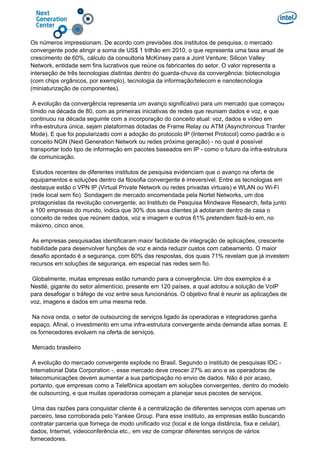 Os números impressionam. De acordo com previsões dos institutos de pesquisa, o mercado
convergente pode atingir a soma de US$ 1 trilhão em 2010, o que representa uma taxa anual de
crescimento de 60%, cálculo da consultoria McKinsey para a Joint Venture: Silicon Valley
Network, entidade sem fins lucrativos que reúne os fabricantes do setor. O valor representa a
interseção de três tecnologias distintas dentro do guarda-chuva da convergência: biotecnologia
(com chips orgânicos, por exemplo), tecnologia da informação/telecom e nanotecnologia
(miniaturização de componentes).
A evolução da convergência representa um avanço significativo para um mercado que começou
tímido na década de 80, com as primeiras iniciativas de redes que reuniam dados e voz, e que
continuou na década seguinte com a incorporação do conceito atual: voz, dados e vídeo em
infra-estrutura única, sejam plataformas dotadas de Frame Relay ou ATM (Asynchronous Tranfer
Mode). E que foi popularizado com a adoção do protocolo IP (Internet Protocol) como padrão e o
conceito NGN (Next Generation Network ou redes próxima geração) - no qual é possível
transportar todo tipo de informação em pacotes baseados em IP - como o futuro da infra-estrutura
de comunicação.
Estudos recentes de diferentes institutos de pesquisa evidenciam que o avanço na oferta de
equipamentos e soluções dentro da filosofia convergente é irreversível. Entre as tecnologias em
destaque estão o VPN IP (Virtual Private Network ou redes privadas virtuais) e WLAN ou Wi-Fi
(rede local sem fio). Sondagem de mercado encomendada pela Nortel Networks, um dos
protagonistas da revolução convergente, ao Instituto de Pesquisa Mindwave Research, feita junto
a 100 empresas do mundo, indica que 30% dos seus clientes já adotaram dentro de casa o
conceito de redes que reúnem dados, voz e imagem e outros 61% pretendem fazê-lo em, no
máximo, cinco anos.
As empresas pesquisadas identificaram maior facilidade de integração de aplicações, crescente
habilidade para desenvolver funções de voz e ainda reduzir custos com cabeamento. O maior
desafio apontado é a segurança, com 60% das respostas, dos quais 71% revelam que já investem
recursos em soluções de segurança, em especial nas redes sem fio.
Globalmente, muitas empresas estão rumando para a convergência. Um dos exemplos é a
Nestlé, gigante do setor alimentício, presente em 120 países, a qual adotou a solução de VoIP
para desafogar o tráfego de voz entre seus funcionários. O objetivo final é reunir as aplicações de
voz, imagens e dados em uma mesma rede.
Na nova onda, o setor de outsourcing de serviços ligado às operadoras e integradores ganha
espaço. Afinal, o investimento em uma infra-estrutura convergente ainda demanda altas somas. E
os fornecedores evoluem na oferta de serviços.
Mercado brasileiro
A evolução do mercado convergente explode no Brasil. Segundo o instituto de pesquisas IDC -
International Data Corporation -, esse mercado deve crescer 27% ao ano e as operadoras de
telecomunicações devem aumentar a sua participação no envio de dados. Não é por acaso,
portanto, que empresas como a Telefônica apostam em soluções convergentes, dentro do modelo
de outsourcing, e que muitas operadoras começam a planejar seus pacotes de serviços.
Uma das razões para conquistar cliente é a centralização de diferentes serviços com apenas um
parceiro, tese corroborada pelo Yankee Group. Para esse instituto, as empresas estão buscando
contratar parceria que forneça de modo unificado voz (local e de longa distância, fixa e celular),
dados, Internet, videoconferência etc., em vez de comprar diferentes serviços de vários
fornecedores.
 