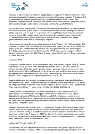 Ou seja, as operadoras devem assumir o papel de principais parceiros das empresas, mas ainda
existe espaço para integradores que assumam a posição de líderes do processo. Analistas da IDC
prevêem boom de serviços convergentes nas operadoras nacionais, a melhor saída para
sobreviver ao decréscimo das receitas de voz. A terceirização pode viabilizar a adoção da filosofia
convergente em larga escala, mesmo enfrentando barreiras no aspecto financeiro.
O movimento parece irreversível. Em pesquisa realizada pelo Yankee Group com 300 empresas
brasileiras de médio e grande portes, 42% delas implementaram serviços de integração de voz e
dados, enquanto 14% vão fazê-lo nos próximos 12 meses; 21% pretendem implementar em 24
meses; e apenas 24% revelam não ter planos. A maioria dos que já se optaram pelo mundo
convergente (85%) visava à redução de custos, com outros 58% interessados no melhor
gerenciamento da infra-estrutura, em múltiplas respostas.
Outro exemplo da evolução do mercado é a pesquisa Brazil Wireless LAN 2003, do Instituto IDC,
que detectou vendas de R$ 23 milhões em equipamentos de redes locais sem fio em 2003 e que
projeta, para 2007, um total de R$ 61 milhões. Uma evolução constante, mas ainda longe da
tecnologia protagonista do movimento convergente, o VoIP, que segundo estudo do Instituto
Gartner, deve movimentar US$ 5 bilhões na América Latina, até 2007, sendo o Brasil responsável
por metade do total.
Iniciativas Wi-Fi
O mercado brasileiro assistiu a uma disparada da oferta de soluções e projetos Wi-Fi. A Telemar
implantou o serviço em vários hotéis das redes Blue Tree e Accor e, em outros pontos de
concentração de público, com os serviços de hotspots - que disponibilizam acesso sem fio aos
usuários - como o Estádio do Maracanã, no Rio de Janeiro, para que fotógrafos possam mandar
fotos pela Internet a seus veículos de comunicação. Algumas projeções afirmam que no mundo
existam 100 mil hotspots e que no Brasil esse número chega a 2 mil.
A expansão local se deve a ações pioneiras como a boa receptividade ao projeto Cidade Sem
Fio, implantado no Centro Comercial Città América, no Rio de Janeiro, realizado em 2003, a partir
de uma parceria entre a Telemar, a Intel e outras empresas. Nesse sentido, a Intel - fabricante de
chips para a indústria de TI - surge como o principal incentivador dos hotspots.
A fabricante de chips também fez uma aliança estratégica com a Alcatel para definição,
padronização, desenvolvimento, integração e comercialização de soluções ponta a ponta
baseadas na tecnologia WiMAX (worldwide interoperability for microwave access), com um
alcance de até 15 quilômetros nas redes de alta velocidade, utilizando espectros de freqüências
de 2GHz a 11 GHz. As primeiras soluções desenvolvidas pela aliança devem chegar ao mercado
no segundo semestre de 2005.
Mas não é apenas a atividade dos hotspots que incentiva o modelo Wi-Fi. As aplicações de voz
também estão em alta. Não é estranho ver usuários de handhelds adaptando seus aparelhos ou
utilizando telefones sem fio, e muitos fornecedores de celulares desenvolverem telefones híbridos
que operam tanto em Wi-Fi quanto em GSM. Isto é possível, segundo especialistas, pela queda
acentuada nos valores dos equipamentos. No entanto, mesmo com todo esse avanço, os valores
ainda são maiores do que os de uma rede a cabo.
Adesão ao VoIP e ao Telefone IP
O custo ainda é o vilão na ponta das empresas. Uma saída é a adoção de projetos VoIP mais
simples, reutilizando as placas de PABX já existentes para transportar voz pela rede de dados da
 