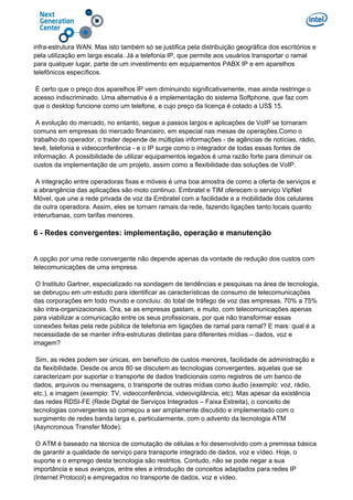 infra-estrutura WAN. Mas isto também só se justifica pela distribuição geográfica dos escritórios e
pela utilização em larga escala. Já a telefonia IP, que permite aos usuários transportar o ramal
para qualquer lugar, parte de um investimento em equipamentos PABX IP e em aparelhos
telefônicos específicos.
É certo que o preço dos aparelhos IP vem diminuindo significativamente, mas ainda restringe o
acesso indiscriminado. Uma alternativa é a implementação do sistema Softphone, que faz com
que o desktop funcione como um telefone, e cujo preço da licença é cotado a US$ 15.
A evolução do mercado, no entanto, segue a passos largos e aplicações de VoIP se tornaram
comuns em empresas do mercado financeiro, em especial nas mesas de operações.Como o
trabalho do operador, o trader depende de múltiplas informações - de agências de notícias, rádio,
tevê, telefonia e videoconferência - e o IP surge como o integrador de todas essas fontes de
informação. A possibilidade de utilizar equipamentos legados é uma razão forte para diminuir os
custos da implementação de um projeto, assim como a flexibilidade das soluções de VoIP.
A integração entre operadoras fixas e móveis é uma boa amostra de como a oferta de serviços e
a abrangência das aplicações são moto continuo. Embratel e TIM oferecem o serviço VipNet
Móvel, que une a rede privada de voz da Embratel com a facilidade e a mobilidade dos celulares
da outra operadora. Assim, eles se tornam ramais da rede, fazendo ligações tanto locais quanto
interurbanas, com tarifas menores.
6 - Redes convergentes: implementação, operação e manutenção
A opção por uma rede convergente não depende apenas da vontade de redução dos custos com
telecomunicações de uma empresa.
O Instituto Gartner, especializado na sondagem de tendências e pesquisas na área de tecnologia,
se debruçou em um estudo para identificar as características de consumo de telecomunicações
das corporações em todo mundo e concluiu: do total de tráfego de voz das empresas, 70% a 75%
são intra-organizacionais. Ora, se as empresas gastam, e muito, com telecomunicações apenas
para viabilizar a comunicação entre os seus profissionais, por que não transformar essas
conexões feitas pela rede pública de telefonia em ligações de ramal para ramal? E mais: qual é a
necessidade de se manter infra-estruturas distintas para diferentes mídias – dados, voz e
imagem?
Sim, as redes podem ser únicas, em benefício de custos menores, facilidade de administração e
da flexibilidade. Desde os anos 80 se discutem as tecnologias convergentes, aquelas que se
caracterizam por suportar o transporte de dados tradicionais como registros de um banco de
dados, arquivos ou mensagens, o transporte de outras mídias como áudio (exemplo: voz, rádio,
etc.), e imagem (exemplo: TV, videoconferência, videovigilância, etc). Mas apesar da existência
das redes RDSI-FE (Rede Digital de Serviços Integrados – Faixa Estreita), o conceito de
tecnologias convergentes só começou a ser amplamente discutido e implementado com o
surgimento de redes banda larga e, particularmente, com o advento da tecnologia ATM
(Asyncronous Transfer Mode).
O ATM é baseado na técnica de comutação de células e foi desenvolvido com a premissa básica
de garantir a qualidade de serviço para transporte integrado de dados, voz e vídeo. Hoje, o
suporte e o emprego desta tecnologia são restritos. Contudo, não se pode negar a sua
importância e seus avanços, entre eles a introdução de conceitos adaptados para redes IP
(Internet Protocol) e empregados no transporte de dados, voz e vídeo.
 