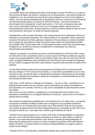 Um exemplo dessa nova realidade das redes é a tecnologia voz sobre IP (VoIP) que, ao utilizar a
infra-estrutura de dados, faz também o transporte de voz. Basicamente, o que essa tecnologia faz
é digitalizar a voz, que consiste na conversão dos sinais analógicos (a voz) em sinais digitais ou
"dados", para que ela seja entendida pelos computadores. Feito isso, os dados (o novo formato da
voz) são empacotados dentro do protocolo IP (Internet Protocol) – uma forma ordenada de
comunicação entre computadores. A partir deste ponto, a "voz" como conhecemos não existe
mais, sendo representada somente por zero e um na linguagem digital, podendo então ser
transportada pelas redes locais, de longa distância ou mesmo a Internet, apesar de esta não ser a
mais indicada por não possuir um tempo de resposta adequado.
Paralelamente a esta inovação tecnológica, não se pode esquecer da complexidade histórica do
ambiente de comunicação corporativa, com redes de dados e voz separadas. Várias companhias
montaram infra-estrutura de hubs, gateways, roteadores, linhas privativas e conexões de satélite
para o tráfego dos seus dados em redes corporativas locais (LAN) e de longa distância (WAN),
que interligam filiais. Ao lado dessa rede, as organizações também criaram algo semelhante para
o tráfego da voz, dividindo os recursos e multiplicando a complexidade e os custos de
administração desse ambiente.
Vejamos um exemplo: uma empresa que tenha uma filial localizada em São Paulo (SP) e matriz
em Vitória (ES). Entre os escritórios existe um canal de dados de 64 Kbps (quilobits por segundo)
e toda a comunicação telefônica é feita via rede pública. Neste caso, além do custo fixo do link de
dados, as ligações telefônicas seriam tarifadas como interurbanas. Numa situação de integração
de voz e dados, as ligações não teriam custo adicional, ocupando parte da banda de dados do link
existente.
Um dos fatores determinantes para a popularização da tecnologia VoIP é a economia gerada
pela sua utilização. O TCO (total cost of ownership, ou custo total de propriedade) de voz é muito
mais alto do que o da rede de dados, principalmente se avaliada a infra-estrutura de transmissão,
constatou o Laboratório de Arquitetura e Redes de Computadores, da Escola Politécnica da USP
(Universidade de São Paulo).
Além disso, a VoIP viabiliza a unificação de mensagens – voz, fax, e-mails – permitindo que um
profissional tenha acesso aos seus recados e possa respondê-los de qualquer computador ou
outro dispositivo com conexão à Internet, ou seja, sem a necessidade de estar fisicamente dentro
da empresa.
Mas, como nem tudo é perfeito, a qualidade da voz transmitida pela rede de dados não é
equivalente à identificada em uma ligação telefônica convencional, o que se tornou um limitador à
adoção dessa tecnologia.
Nos primeiros equipamentos projetados para a transmissão de voz via redes locais, ou se gerava
uma grande quantidade de tráfego de dados para conseguirmos uma qualidade razoável de
conversação ou nos contentávamos com aquela voz de "Pato Donald". Hoje isto não acontece
mais, apesar de alguns técnicos afirmarem categoricamente que a qualidade de rede VoIP nunca
será igual à rede de voz, o que exige maior controle e gerenciamento da rede IP.
Também entre as preocupações com o conceito VoIP estão a interoperabilidade e a segurança,
pois uma voz em rede de dados importa os problemas de dados, ou seja, facilita a invasão de
hackers, o que exige maior gerenciamento. Para resolver a questão da interoperabilidade, os
fabricantes de equipamentos começam a investir na adoção dos padrões H.323 e SIP (Session
Initiation Protocol), e o próprio Gartner já considera a interoperabilidade uma página virada na
história das tecnologias.
O padrão H.323 é o mais difundido e amplamente adotado pelos sistemas de videoconferência
 