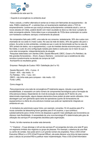 • Existência de rede sem fio
• Suporte à convergência no ambiente atual
Feito o estudo, a melhor alternativa é sentar-se à mesa com fabricantes de equipamentos – de
rede, PABX e telefones IP - e solicitar-lhes um levantamento detalhado sobre o TCO do
empreendimento. Lembre-se que você já conhece profundamente o ambiente atual e, com os
novos estudos em mãos, poderá decidir com maior acuidade se deve ou não levar o projeto de
rede convergente adiante. Outra idéia é que a composição de TCOs deve contemplar os custos
com hardware e software; serviços; e treinamento de pessoal.
No comparativo feito pelo LARC, uma rede de voz consome, isoladamente, 30% dos custos com
chamadas de voz (este é o maior custo). No caso da rede de dados, 30% dos gastos vão para o
enlace. Ao juntar os dois ambientes, constata-se que o custo de transmissão se fixa na casa de
39% (enlace de dados, voz e equipamentos), o que de imediato denota economia para o usuário.
Na média, o custo de uma configuração isolada para dados e outra para voz é maior do que o
uma rede convergente, independentemente da situação
Pesquisas elaboradas com clientes (CNA, Gazeta Mercantil, CBCC, Cosan e Fic Petróleo), de
três grandes fornecedores – 3Com, Avaya e Siemens – concluíram que a existência de sites
remotos é predominante na decisão de compra de VoIP.
Acompanhe os resultados gerais.
Empresa / Redução de Custos / ROI / Satisfação (de 0 a 10)
Gazeta Mercantil - 30% - 2 anos - 6
Cosan - 40% - não mediu - 9
Fic Petróleo - 15% - 1 ano - 8,5
CBCC - não tinha rede para comparar - não mediu - 8,5
Fonte: LARC.
Como chegar lá
Para proporcionar uma rede de convergência IP totalmente segura, robusta e que permita
escalabilidade, é necessário um certo número de componentes tecnológicos para a formação da
infra-estrutura básica. Dependendo do nível de evolução da adoção de IP dentro de uma
determinada organização, alguns desses elementos-chave podem já estar sendo utilizados. Uma
abordagem que vem ganhando apoio tanto de operadoras quanto de fornecedores de
equipamentos é a oferta de uma estrutura modular que pode ser rapidamente integrada ao
ambiente em uso.
A montadora de automóveis sueca Volvo, por exemplo, converteu 16 mil usuários para IP e
novas conexões de teleworking foram geradas para 9 mil usuários, o que contribuiu
substancialmente para o limite mínimo de despesas e garantir mais satisfação aos funcionários ao
oferecer mais flexibilidade. A necessidade de uma nova tecnologia IP é determinada pelo grau de
utilização dos serviços IP convergentes decididos pela organização.
Porém, há três maneiras de avaliar esta demanda:
*1.* Explorar – O que abrange o roll out dos serviços IP convergentes de toda uma rede IP para
um segmento limitado dos negócios ou grupo de pessoas. Por exemplo, a abertura de uma filial
ou centro de contato. Isso pode servir a um grande número de propósitos. Para o CEO (Chief
Executive Officer) e o CFO (Chief Financial Officer), ela pode oferecer uma linha de base precisa
para o cálculo do provável ROI e justificar maior implementação. Para o CIO (Chief Information
 