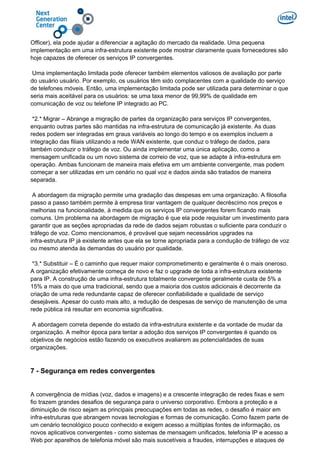 Officer), ela pode ajudar a diferenciar a agitação do mercado da realidade. Uma pequena
implementação em uma infra-estrutura existente pode mostrar claramente quais fornecedores são
hoje capazes de oferecer os serviços IP convergentes.
Uma implementação limitada pode oferecer também elementos valiosos de avaliação por parte
do usuário usuário. Por exemplo, os usuários têm sido complacentes com a qualidade do serviço
de telefones móveis. Então, uma implementação limitada pode ser utilizada para determinar o que
seria mais aceitável para os usuários: se uma taxa menor de 99,99% de qualidade em
comunicação de voz ou telefone IP integrado ao PC.
*2.* Migrar – Abrange a migração de partes da organização para serviços IP convergentes,
enquanto outras partes são mantidas na infra-estrutura de comunicação já existente. As duas
redes podem ser integradas em graus variáveis ao longo do tempo e os exemplos incluem a
integração das filiais utilizando a rede WAN existente, que conduz o tráfego de dados, para
também conduzir o tráfego de voz. Ou ainda implementar uma única aplicação, como a
mensagem unificada ou um novo sistema de correio de voz, que se adapte à infra-estrutura em
operação. Ambas funcionam de maneira mais efetiva em um ambiente convergente, mas podem
começar a ser utilizadas em um cenário no qual voz e dados ainda são tratados de maneira
separada.
A abordagem da migração permite uma gradação das despesas em uma organização. A filosofia
passo a passo também permite à empresa tirar vantagem de qualquer decréscimo nos preços e
melhorias na funcionalidade, à medida que os serviços IP convergentes forem ficando mais
comuns. Um problema na abordagem de migração é que ela pode requisitar um investimento para
garantir que as seções apropriadas da rede de dados sejam robustas o suficiente para conduzir o
tráfego de voz. Como mencionamos, é provável que sejam necessários upgrades na
infra-estrutura IP já existente antes que ela se torne apropriada para a condução de tráfego de voz
ou mesmo atenda às demandas do usuário por qualidade.
*3.* Substituir – É o caminho que requer maior comprometimento e geralmente é o mais oneroso.
A organização efetivamente começa de novo e faz o upgrade de toda a infra-estrutura existente
para IP. A construção de uma infra-estrutura totalmente convergente geralmente custa de 5% a
15% a mais do que uma tradicional, sendo que a maioria dos custos adicionais é decorrente da
criação de uma rede redundante capaz de oferecer confiabilidade e qualidade de serviço
desejáveis. Apesar do custo mais alto, a redução de despesas de serviço de manutenção de uma
rede pública irá resultar em economia significativa.
A abordagem correta depende do estado da infra-estrutura existente e da vontade de mudar da
organização. A melhor época para tentar a adoção dos serviços IP convergentes é quando os
objetivos de negócios estão fazendo os executivos avaliarem as potencialidades de suas
organizações.
7 - Segurança em redes convergentes
A convergência de mídias (voz, dados e imagens) e a crescente integração de redes fixas e sem
fio trazem grandes desafios de segurança para o universo corporativo. Embora a proteção e a
diminuição de risco sejam as principais preocupações em todas as redes, o desafio é maior em
infra-estruturas que abrangem novas tecnologias e formas de comunicação. Como fazem parte de
um cenário tecnológico pouco conhecido e exigem acesso a múltiplas fontes de informação, os
novos aplicativos convergentes - como sistemas de mensagem unificados, telefonia IP e acesso a
Web por aparelhos de telefonia móvel são mais suscetíveis a fraudes, interrupções e ataques de
 