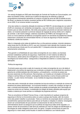 hackers.
Um estudo divulgado em 2003 pela Associação de Controle de Fraudes em Comunicações, com
sede nos Estados Unidos, calcula que a quebra da segurança de sistemas e redes de
computadores empresariais representa um prejuízo mundial de cerca de US$ 35 bilhões ao ano.
No Brasil, os ataques de hackers causaram perdas de R$ 2 bilhões para o segmento corporativo,
só em 2002. E os números tendem a aumentar.
Uma das razões é a crescente utilização de sistemas de PABX IP e da tecnologia de voz sobre IP
(VoIP) em empresas com ambientes convergentes, o que vem atraindo novamente o interesse de
hackers para as redes de telefonia. Até então preocupados unicamente em derrubar sistemas de
dados, os invasores passaram a promover ataques de negação de serviço (DoS) com o objetivo
de controlar, e até mesmo desligar, sistemas corporativos de PABX e de mensagem de voz.
Como os novos sistemas de telefonia convergentes operam em servidores de plataformas abertas
tradicionais e protocolos de conectividade Internet, os riscos de segurança e fraude crescem,
facilitando a tarefa dos hackers.
Mas é a integração entre redes de telefonia fixa e a infra-estrutura wireless, incluindo celulares e
redes locais sem fio (WLANs ou Wi-Fi), que vem chamando maior atenção dos invasores, já que
as infra-estruturas móveis sem fio com padrão 802.11 (hotspots) ainda são consideradas
extremamente vulneráveis.
Para garantir a confiabilidade de suas redes convergentes de voz e dados, as empresas
precisam estabelecer políticas de segurança, implementar um bom sistema de defesa de
infra-estrutura, adotar planos de contingência e, acima de tudo, gerenciar seus recursos
tecnológicos de maneira eficaz - assegurando a integridade do sistema e o acesso seguro às
aplicações.
Política de segurança
O primeiro passo para evitar a ação de invasores em redes convergentes de voz e de dados é
implementar uma política de segurança que contemple a proteção de privacidade dos usuários, a
garantia de confidencialidade das informações e, principalmente, o controle do acesso aos
recursos essenciais de infra-estrutura. Nas empresas, as invasões por simulação criminosa de
códigos e senhas feitas por hackers, empregados descontentes e outros intrusos podem ser
evitadas - ou pelo menos minimizadas - se as medidas de segurança estipuladas forem
obedecidas.
Entre elas está a introdução de rotinas constantes de troca de senhas e a restrição do número de
tentativas de acesso desautorizado - se na terceira tentativa o usuário não conseguir se logar na
rede, a entrada será bloqueada. Outras medidas de proteção aconselhadas são a eliminação de
caixas de correio de voz inativas, a substituição de códigos de testes utilizados pela equipe que
instalou o sistema por novas senhas e a instalação de programas antivírus.
Para os consultores do Robert Frances Group, o mais importante em qualquer programa de
segurança é informar os funcionários sobre os custos e perigos das fraudes, além de mostrar
como eles podem trabalhar na prevenção. Todos os membros da corporação devem conhecer os
procedimentos operacionais básicos para atenuar as fraudes e violações no sistema: empregados
devem ser conscientizados de que precisam se desconectar da rede ao final do dia,
administradores devem se assegurar que as políticas de segurança estão sendo seguidas, e o
acesso remoto de funcionários à rede deve ser realizado por meio de códigos de identificação ou
tecnologias de cartão inteligente (smart card). Em geral, o simples conhecimento do plano de
segurança é o maior aliado contra fraudes no sistema de telefonia e uso indevido pelos
 