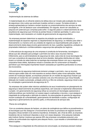 funcionários.
Implementação de sistemas de defesa
A implementação de um eficiente sistema de defesa deve ser iniciado pela avaliação dos riscos
de segurança e dos custos que eventuais invasões venham a causar. Os testes emulam a
ameaça apresentada por hackers e tentam levantar os comprometimentos dos serviços da rede
convergente, a fim de destacar suas vulnerabilidades. Em seguida, devem ser calculados os
prejuízos em potencial que a empresa pode sofrer. O segundo passo é o desenvolvimento de uma
arquitetura de segurança que minimize as perdas físicas e materiais apontadas. E, para a sua
implementação, será necessário um modelo de gerenciamento de segurança efetivo.
As empresas precisam determinar os aspectos de proteção que serão centralizados, a
implementação de aspectos regionais ou departamentais de segurança, os métodos para obter o
financiamento e a maneira como as unidades de negócios se responsabilizarão pelo projeto. O
desenvolvimento desta etapa envolve gerenciamento de risco, questões regulatórias, proteção de
propriedade intelectual e confidencialidade e segurança das aplicações de negócios.
A infra-estrutura de segurança de uma empresa é constituída de ferramentas, tecnologias e
táticas que são utilizadas para proteger o perímetro da rede e seus recursos internos.
Infelizmente, para os administradores de segurança de rede, cada onda de novas tecnologias faz
com que a arquitetura de segurança atual se torne obsoleta. Aplicações distribuídas em redes
locais e a inclusão de redes externas na topologia das empresas fizeram com que a segurança
corporativa fosse refeita. Aplicativos móveis e conexões sem fio contornaram os firewalls e
permitiram que informações importantes fossem acessadas por aparelhos pendurados na cintura
dos funcionários.
Infra-estruturas de segurança tradicionais tentaram proteger o perímetro, mas os recursos
internos agora estão cada vez mais expostos ao acesso externo pelas novas aplicações. Neste
cenário de mudanças rápidas, as empresas precisam de um modelo de segurança modular que
contemple um núcleo fixo com camadas variáveis e de uma infra-estrutura que inclua firewalls,
detecção de invasão e prevenção, proteção antivírus e filtro de conteúdo, segurança móvel e sem
fio, encriptação e gerenciamento de segurança de TI.
As empresas não podem obter retornos satisfatórios de seus investimentos em planejamento de
segurança e desenvolvimento de políticas específicas, sem executar e implementar efetivamente
o projeto. Um gerenciamento de segurança eficaz se concentra em tecnologias operacionais e
melhores práticas que mantenham um acesso seguro a aplicações e recursos, e que assegure a
integridade da configuração e definição do sistema. As preocupações do gerente de segurança
incluem avaliação de vulnerabilidade, gerenciamento de identidade e acesso, configuração de
segurança e gerenciamento de caminho (path), e infra-estrutura de serviços web.
Planos de contingência
Com os constantes ataques de hackers, um plano de contingência que defina os procedimentos e
as tecnologias que irão assegurar o funcionamento de todos os processos de negócios durante
situações críticas também é de extrema importância. Entretanto, até o final de 2003, as empresas
brasileiras não se mostravam dispostas a arcar com essas despesas. Uma pesquisa realizada
pelo Instituto Gartner mostrava que apenas 28% das empresas consultadas possuíam uma
política de continuidade dos negócios para ataques físicos, o que ressalta a vulnerabilidade a que
estava sujeitas.
Para assegurar a integridade da infra-estrutura de comunicação, as empresas precisam realizar
 