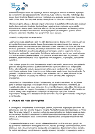 investimentos significativos em segurança, desde a aquisição de antivírus e firewalls, a proteção
de equipamentos de rede (cabeamento, roteadores, hubs, switches, etc.) até a metodologia dos
planos de contingência. Esse investimento inclui ainda uma avaliação que anteveja o risco que as
redes podem sofrer com ataques e o custo de criação de um plano de contingência.
De maneira geral, situações de risco exigem funcionários de suporte bem treinados para executar
tarefas de emergência, simulação de situações e investimento em meios de comunicação
alternativos no caso de queda de rede de telefonia. Mudanças recentes no ambiente regulatório,
corporativo e de TI estão impulsionando a busca por planos de contingência que não apenas
protejam o sistema de intrusões, mas que previnam esses ataques.
O desafio da segurança em redes sem fio
A convergência de redes fixas e sem fio, além do crescente uso de dispositivos wireless, vem se
apresentando como um verdadeiro desafio de segurança para as empresas. Isso porque a
tecnologia sem fio sofre os mesmos tipos de ameaça que os sistemas conectados por cabo, mas
em maior quantidade. Além disso, as ameaças aos domínios sem fio estão evoluindo quase na
mesma velocidade com a qual novos aplicativos e tecnologias wireless surgem no mercado.
Devido a sua sofisticação, capacidade e flexibilidade, as tecnologias sem fio vem sendo adotadas
com mais entusiasmo pelas empresas, principalmente as redes locais sem fio (WLANs ou Wi-Fi).
Entretanto, essa infra-estrutura utiliza o padrão de comunicação 802.11 (hotspots), considerado
vulnerável.
Para proteger grupos de pontos de acesso das redes locais sem fio, as empresas vêm adotando
gateways de segurança wireless que fornecem firewall, suportam autenticação e criptografia.
Outras alternativas são produtos que gerenciam a largura de banda sem fio, mas que impõem
restrições de qualidade de serviço sobre o uso de largura de banda ou dos tipos de aplicação. Os
gateways complementam recursos de segurança existentes, como as redes privativas virtuais
(VPNs) e os diretórios utilizados para autenticar usuários Ethernet LANs e aplicações
empresariais.
De acordo com consultores do Robert Frances Group, as redes locais sem fio (WLAN) estão
perto de oferecer segurança aceitável para muitas aplicações empresariais. No entanto, os
requisitos de proteção para essas aplicações devem ser identificados e atendidos. Além disso, as
empresas precisam ser capazes de monitorar continuamente suas redes WLAN a fim de detectar
brechas de segurança e opções de configuração de segurança impróprias. Todas os
requerimentos de segurança da rede devem ser atendidos, incluindo gerenciamento, configuração
e monitoração.
8 - O futuro das redes convergentes
A convergência completa entre as tecnologias, padrões, dispositivos e aplicações para redes de
comunicação está mais próxima do que se imagina. As plataformas de próxima geração, as NGNs
(Next Generation Network), já permitem a oferta de serviços inteligentes de transmissão de dados
em banda larga, PABX IP e telefonia sobre VPN IP (Virtual Private Network IP ou redes privadas
virtuais). E os fornecedores estão continuamente disponibilizando aplicações corporativas mais
sofisticadas.
Entre essas ofertas estão videochamada, videoconferência sobre IP e uma nova geração de
equipamentos e sistemas de mensagens unificadas, recurso que integra os diversos canais, como
telefone, e-mail e fax, em uma única caixa postal com capacidade de gerenciamento de contatos.
Na prática, as soluções permitirão que os usuários acessem, gerenciem e respondam a todas as
 