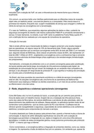 reduzidos com a adoção de FoIP, ao usar a infra-estrutura da mesma forma que a Internet,
localmente.
Em comum, os serviços terão uma interface padronizada para os diferentes meios de recepção,
sejam eles um telefone celular, uma tevê de plasma ou o computador. Pelo menos essa é a
promessa da indústria. Enquanto isso, surgem modalidades de serviço que conjugam o melhor da
oferta de serviços da convergência com a terceirização.
É o caso da Telefônica, que empacotou algumas aplicações de dados e vídeo, cuidando da
segurança convergente do cliente e até mesmo sublocando PABX IP ou emulando remotamente o
serviço. A maior demanda, no entanto, é por VoIP, tanto na plataforma Frame Relay quanto IP -
com a definição técnica realizada por uma equipe de consultores da operadora.
Evolução do mercado
Não é errado afirmar que a transmissão de dados e imagens ainda tem uma receita marginal
para as operadoras, em alguns casos de 10% do faturamento total. Porém, alguns estudos
internacionais apontam que os serviços convergentes serão 60% do bolo até 2008. É um mercado
que, segundo estudo da McKinsey, deve crescer anualmente a taxas de 60%, até representar um
total de US$ 1 trilhão em 2010 - englobando a convergência como a conhecemos hoje e somando
novos recursos advindos da biotecnologia (chips orgânicos) e da nanotecnologia (miniaturização
de componentes).
Normalmente, a transição de ambientes rumo a um cenário convergente passa pela substituição
da banda estreita pela banda larga; da evolução da infra-estrutura analógica pela digital; da
substituição da comunicação fixa por móvel; da instalação de um ambiente mais competitivo de
serviços; e da utilização em larga escala do protocolo IP, o que significa a mudança de comutação
por circuitos para a transferência de pacotes.
No Brasil, são boas previsões de crescimento econômico e a oferta de serviços convergentes
está em alta. As soluções convergência são uma forma de as operadoras de telefonia fixa
melhorarem seus balanços e fidelizar os clientes corporativos, e um meio de as carriers celulares
se diferenciarem uma das outras.
2 - Rede, dispositivos e sistemas operacionais convergentes
Como Bill Gates citou no livro A estrada do futuro, a construção de um caminho para permitir a
troca de dados será um trabalho imenso. Exigirá não só a instalação da infra-estrutura física,
como dos cabos de fibra óptica, de centrais telefônicas e servidores de alta velocidade, além do
desenvolvimento das plataformas de software. Nessa estrada, os aplicativos também terão de ser
construídos numa plataforma - que se criará a partir do PC e da Internet. O software terá de
oferecer grande navegabilidade e segurança, capacidades de correio eletrônico e de conferência
eletrônica, conexões para componentes do mercado e serviços.
O cenário idealizado por Gates já passou pela primeira fase, quando a Internet mudou a forma de
comunicação. E depois de sofrer alterações significativas nos anos 90, com a adoção de
tecnologias que permitiam a integração de voz, dados e imagens em uma única infra-estrutura
tecnológica, o modelo de redes convergentes ganhou novos contornos promovidos pelo protocolo
TCP/IP - o mesmo que rege a Internet.
Como nomenclatura, a convergência define a integração de ambientes distintos, como voz, dados
e imagens. Ou representa a fusão da telefonia fixa com os celulares. Um ambiente que, apesar da
 