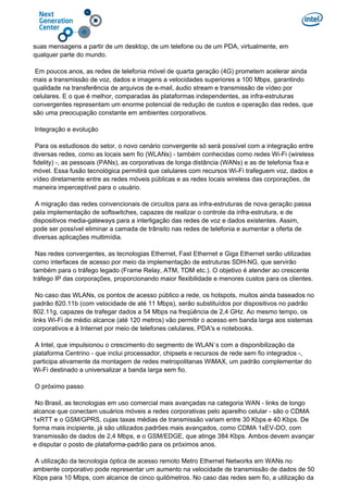 suas mensagens a partir de um desktop, de um telefone ou de um PDA, virtualmente, em
qualquer parte do mundo.
Em poucos anos, as redes de telefonia móvel de quarta geração (4G) prometem acelerar ainda
mais a transmissão de voz, dados e imagens a velocidades superiores a 100 Mbps, garantindo
qualidade na transferência de arquivos de e-mail, áudio stream e transmissão de vídeo por
celulares. E o que é melhor, comparadas às plataformas independentes, as infra-estruturas
convergentes representam um enorme potencial de redução de custos e operação das redes, que
são uma preocupação constante em ambientes corporativos.
Integração e evolução
Para os estudiosos do setor, o novo cenário convergente só será possível com a integração entre
diversas redes, como as locais sem fio (WLANs) - também conhecidas como redes Wi-Fi (wireless
fidelity) -, as pessoais (PANs), as corporativas de longa distância (WANs) e as de telefonia fixa e
móvel. Essa fusão tecnológica permitirá que celulares com recursos Wi-Fi trafeguem voz, dados e
vídeo diretamente entre as redes móveis públicas e as redes locais wireless das corporações, de
maneira imperceptível para o usuário.
A migração das redes convencionais de circuitos para as infra-estruturas de nova geração passa
pela implementação de softswitches, capazes de realizar o controle da infra-estrutura, e de
dispositivos media-gateways para a interligação das redes de voz e dados existentes. Assim,
pode ser possível eliminar a camada de trânsito nas redes de telefonia e aumentar a oferta de
diversas aplicações multimídia.
Nas redes convergentes, as tecnologias Ethernet, Fast Ethernet e Giga Ethernet serão utilizadas
como interfaces de acesso por meio da implementação de estruturas SDH-NG, que servirão
também para o tráfego legado (Frame Relay, ATM, TDM etc.). O objetivo é atender ao crescente
tráfego IP das corporações, proporcionando maior flexibilidade e menores custos para os clientes.
No caso das WLANs, os pontos de acesso público a rede, os hotspots, muitos ainda baseados no
padrão 820.11b (com velocidade de até 11 Mbps), serão substituídos por dispositivos no padrão
802.11g, capazes de trafegar dados a 54 Mbps na freqüência de 2,4 GHz. Ao mesmo tempo, os
links Wi-Fi de médio alcance (até 120 metros) vão permitir o acesso em banda larga aos sistemas
corporativos e à Internet por meio de telefones celulares, PDA's e notebooks.
A Intel, que impulsionou o crescimento do segmento de WLAN´s com a disponibilização da
plataforma Centrino - que inclui processador, chipsets e recursos de rede sem fio integrados -,
participa ativamente da montagem de redes metropolitanas WiMAX, um padrão complementar do
Wi-Fi destinado a universalizar a banda larga sem fio.
O próximo passo
No Brasil, as tecnologias em uso comercial mais avançadas na categoria WAN - links de longo
alcance que conectam usuários móveis a redes corporativas pelo aparelho celular - são o CDMA
1xRTT e o GSM/GPRS, cujas taxas médias de transmissão variam entre 30 Kbps e 40 Kbps. De
forma mais incipiente, já são utilizados padrões mais avançados, como CDMA 1xEV-DO, com
transmissão de dados de 2,4 Mbps, e o GSM/EDGE, que atinge 384 Kbps. Ambos devem avançar
e disputar o posto de plataforma-padrão para os próximos anos.
A utilização da tecnologia óptica de acesso remoto Metro Ethernet Networks em WANs no
ambiente corporativo pode representar um aumento na velocidade de transmissão de dados de 50
Kbps para 10 Mbps, com alcance de cinco quilômetros. No caso das redes sem fio, a utilização da
 
