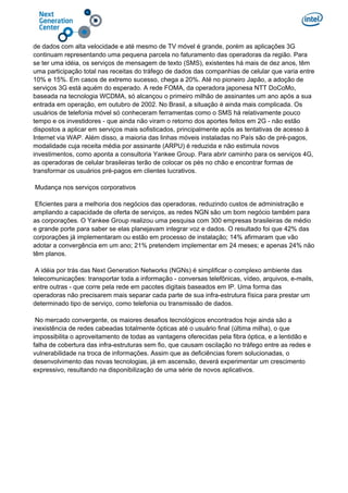 de dados com alta velocidade e até mesmo de TV móvel é grande, porém as aplicações 3G
continuam representando uma pequena parcela no faturamento das operadoras da região. Para
se ter uma idéia, os serviços de mensagem de texto (SMS), existentes há mais de dez anos, têm
uma participação total nas receitas do tráfego de dados das companhias de celular que varia entre
10% e 15%. Em casos de extremo sucesso, chega a 20%. Até no pioneiro Japão, a adoção de
serviços 3G está aquém do esperado. A rede FOMA, da operadora japonesa NTT DoCoMo,
baseada na tecnologia WCDMA, só alcançou o primeiro milhão de assinantes um ano após a sua
entrada em operação, em outubro de 2002. No Brasil, a situação é ainda mais complicada. Os
usuários de telefonia móvel só conheceram ferramentas como o SMS há relativamente pouco
tempo e os investidores - que ainda não viram o retorno dos aportes feitos em 2G - não estão
dispostos a aplicar em serviços mais sofisticados, principalmente após as tentativas de acesso à
Internet via WAP. Além disso, a maioria das linhas móveis instaladas no País são de pré-pagos,
modalidade cuja receita média por assinante (ARPU) é reduzida e não estimula novos
investimentos, como aponta a consultoria Yankee Group. Para abrir caminho para os serviços 4G,
as operadoras de celular brasileiras terão de colocar os pés no chão e encontrar formas de
transformar os usuários pré-pagos em clientes lucrativos.
Mudança nos serviços corporativos
Eficientes para a melhoria dos negócios das operadoras, reduzindo custos de administração e
ampliando a capacidade de oferta de serviços, as redes NGN são um bom negócio também para
as corporações. O Yankee Group realizou uma pesquisa com 300 empresas brasileiras de médio
e grande porte para saber se elas planejavam integrar voz e dados. O resultado foi que 42% das
corporações já implementaram ou estão em processo de instalação; 14% afirmaram que vão
adotar a convergência em um ano; 21% pretendem implementar em 24 meses; e apenas 24% não
têm planos.
A idéia por trás das Next Generation Networks (NGNs) é simplificar o complexo ambiente das
telecomunicações: transportar toda a informação - conversas telefônicas, vídeo, arquivos, e-mails,
entre outras - que corre pela rede em pacotes digitais baseados em IP. Uma forma das
operadoras não precisarem mais separar cada parte de sua infra-estrutura física para prestar um
determinado tipo de serviço, como telefonia ou transmissão de dados.
No mercado convergente, os maiores desafios tecnológicos encontrados hoje ainda são a
inexistência de redes cabeadas totalmente ópticas até o usuário final (última milha), o que
impossibilita o aproveitamento de todas as vantagens oferecidas pela fibra óptica, e a lentidão e
falha de cobertura das infra-estruturas sem fio, que causam oscilação no tráfego entre as redes e
vulnerabilidade na troca de informações. Assim que as deficiências forem solucionadas, o
desenvolvimento das novas tecnologias, já em ascensão, deverá experimentar um crescimento
expressivo, resultando na disponibilização de uma série de novos aplicativos.
 