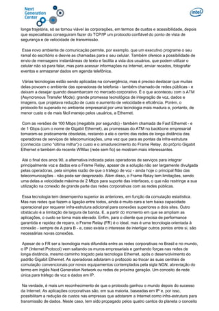 longa trajetória, só se tornou viável às corporações, em termos de custos e acessibilidade, depois
que especialistas conseguiram fazer do TCP/IP um protocolo confiável do ponto de vista de
segurança e de velocidade de transmissão.
Esse novo ambiente de comunicação permite, por exemplo, que um executivo programe o seu
ramal do escritório e desvie as chamadas para o seu celular. Também oferece a possibilidade de
envio de mensagens instantâneas de texto e facilita a vida dos usuários, que podem utilizar o
celular não só para falar, mas para acessar informações na Internet, enviar recados, fotografar
eventos e armazenar dados em agenda telefônica.
Várias tecnologias estão sendo aplicadas na convergência, mas é preciso destacar que muitas
delas povoam o ambiente das operadoras de telefonia - também chamado de redes públicas - e
deixam a desejar quando desembarcam no mercado corporativo. É o que aconteceu com o ATM
(Asyncronous Transfer Mode): grande promessa tecnológica de integração de voz, dados e
imagens, que projetava redução de custo e aumento de velocidade e eficiência. Porém, o
protocolo foi superado no ambiente empresarial por uma tecnologia mais madura e, portanto, de
menor custo e de mais fácil manejo pelos usuários, a Ethernet.
Com as versões de 100 Mbps (megabits por segundo) - também chamada de Fast Ethernet - e
de 1 Gbps (com o nome de Gigabit Ethernet), as promessas do ATM no backbone empresarial
tornaram-se praticamente obsoletas, restando a ele o centro das redes de longa distância das
operadoras de serviços de telecomunicações, uma vez que para as pontas da infra-estrutura
(conhecida como "última milha") o custo e o amadurecimento do Frame Relay, do próprio Gigabit
Ethernet e também do recente WiMax (rede sem fio) se mostram mais interessantes.
Até o final dos anos 90, a alternativa indicada pelas operadoras de serviços para integrar
principalmente voz e dados era o Frame Relay, apesar de a solução não ser largamente divulgada
pelas operadoras, pela simples razão de que o tráfego de voz - ainda hoje o principal filão das
telecomunicações - não pode ser desprezado. Além disso, o Frame Relay tem limitações, sendo
uma delas a velocidade máxima de 2 Mbps para suporte das interfaces, o que não restringe a sua
utilização na conexão de grande parte das redes corporativas com as redes públicas.
Essa tecnologia tem desempenho superior às anteriores, em função da comutação estatística.
Mas nas redes que fazem a ligação entre todos, ainda é muito cara e tem baixa capacidade
operacional por requerer infra-estrutura adicional para conexões superiores a dois sites. Outro
obstáculo é a limitação de largura de banda. E, a partir do momento em que se ampliam as
aplicações, o custo se torna mais elevado. Enfim, para o cliente que precisa de performance
garantida e rapidez de reparo, o Frame Relay (FR) é o ideal, mas é uma tecnologia orientada à
conexão - sempre de A para B - e, caso exista o interesse de interligar outros pontos entre si, são
necessárias novas conexões.
Apesar de o FR ser a tecnologia mais difundida entre as redes corporativas no Brasil e no mundo,
o IP (Internet Protocol) vem saltando os muros empresariais e ganhando forças nas redes de
longa distância, mesmo caminho traçado pela tecnologia Ethernet, após o desenvolvimento do
padrão Gigabit Ethernet. As operadoras adotaram o protocolo ao trocar as suas centrais de
comutação convencionais por novos equipamentos contemplados pela sigla NGN, abreviação do
termo em inglês Next Generation Network ou redes de próxima geração. Um conceito de rede
única para tráfego de voz e dados em IP.
Na verdade, é mais um reconhecimento de que o protocolo ganhou o mundo depois do sucesso
da Internet. As aplicações corporativas são, em sua maioria, baseadas em IP e, por isso,
possibilitam a redução de custos nas empresas que adotarem a Internet como infra-estrutura para
transmissão de dados. Neste caso, tem sido propagado pelos quatro cantos do planeta o conceito
 