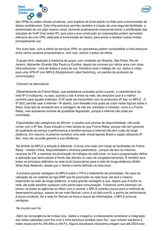das VPNs ou redes virtuais privativas, uma espécie de túnel aberto na Web para a transmissão de
dados confidenciais. Esta infra-estrutura permitiu também a criação de uma segunda facilidade, a
transmissão de voz pelo mesmo canal, tornando praticamente impossível barrar a proliferação das
soluções de VoIP (Voz sobre IP), pois para a sua construção as corporações podem aproveitar
estrutura de uma VPN, dedicada à transmissão de dados, para enviar e receber outras mídias,
principalmente voz.
Por outro lado, com a oferta de serviços VPN, as operadoras podem compartilhar a infra-estrutura
entre vários usuários empresariais e, com isso, reduzir o preço da oferta.
O grupo Amil, dedicado à medicina de grupo, com unidades em Brasília, São Paulo, Rio de
Janeiro, Alphaville (Grande São Paulo) e Curitiba, depois de conviver por vários anos com duas
infra-estruturas - uma de dados e outra de voz, transferiu todo o tráfego de voz, dados e vídeo
para uma VPN IP com MPLS (Multiprotocol Label Switching, um padrão de protocolo de
comunicação).
Crescem as alternativas
Diferentemente do Frame Relay, que estabelece conexões ponto a ponto, a característica da
rede IP é multiponto, ou seja, quando o site A entra na rede, ele descobre qual é o melhor
caminho para aquele endereço. O IP pode ser transmitido com os protocolos IP Sec ou MPLS . O
IP SEC permite usar a Internet - IP aberto, com firewalls (nos quais se criam redes lógicas sobre a
Web). Este tipo de ambiente tem a vantagem de não ser orientado à conexão, como é o Frame
Relay, mas apresenta controle de qualidade degradado, porque a Internet não pode ser
controlada.
Especialistas são categóricos ao afirmar: o usuário que precisa de disponibilidade, não pode
contar com o IP Sec. Essa solução é mais barata do que Frame Relay, porque não tem garantia
de qualidade de serviço e performance e também porque a Internet não tem custo de longa
distância. Em resumo, é possível construir uma rede virtual ligando Brasil e Japão utilizando IP
Sec, mas não se pode garantir a sua eficiência.
No âmbito do MPLS a solução é diferente. Cria-se uma rede com todas as facilidades do Frame
Relay - missão crítica, disponibilidade e diversos parâmetros - porque ele tem os mesmos
recursos do FR, a exemplo da priorização de tráfegos da rede local, no qual a programação define
a aplicação que deve passar à frente das demais no caso de congestionamentos. E também leva
todos os princípios definidos na rede local (corporativa) para a rede de longa distância (WAN -
Wide Area Network), desde que o cliente o tenha definido na rede local.
A primeira grande vantagem do MPLS sobre o FR é o tratamento de prioridades. No caso da
utilização de um sistema do tipo ERP que foi priorizado na rede local, ele terá o mesmo
tratamento na rede de longa distância. A outra grande vantagem é que, depois que A entra na
rede, ele pode escolher qualquer outro ponto para comunicação. Tomemos como exemplo um
banco: se todas as agências só falam com a central, o MPLS contribui pouco para a melhoria de
desempenho porque, apesar de ser mais flexível, como A só fala com B, o ganho de performance
é pouco evidente. Se a rede for flexível na troca e busca de informações, o MPLS torna-se
vantajoso.
No mundo sem fio
Além da convergência de mídias (voz, dados e imagens), é interessante considerar a integração
das redes cabeadas (com fio) com a infra-estrutura wireless (sem fio) - que incluem celulares e
redes locais sem fio (WLANs ou Wi-Fi). Alguns estudiosos visionários pregam que até 2020 tudo
 