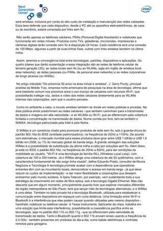 será wireless, inclusive por conta do alto custo de instalação e manutenção das redes cabeadas.
Essa tese defende que cada dispositivo, desde o PC até os aparelhos eletroeletrônicos, de casa
ou do escritório, estará conectado por links sem fio.
Não serão apenas os telefones celulares, PDAs (Personal Digital Assistants) e notebooks que
funcionarão em redes móveis. Produtos como TVs, geladeiras, microondas, impressoras e
câmeras digitais terão conexão sem fio à disposição 24 horas. Cada residência terá uma conexão
de 100 Mbps, algumas a partir de suas linhas fixas, outras com links wireless também na última
milha.
Assim, teremos a convergência total entre tecnologias, padrões, dispositivos e aplicações. Os
quatro pilares que darão sustentação a essa integração são as redes de telefonia celular de
terceira geração (3G), as redes locais sem fio (ou as WLANs, sigla em inglês de wireless local
area networks), as redes pessoais (ou PANs, de personal area networks) e as redes corporativas
de longo alcance (ou WANs).
No artigo intitulado "Os próximos 50 anos na área móvel e wireless", J. Gerry Purdy, principal
analista da Mobile Trax, empresa norte-americana de pesquisas na área de tecnologia, afirma que
será bastante comum nos próximos anos o uso maciço de celulares com recursos Wi-Fi, que
possibilitarão trafegar voz, dados e vídeo das redes celulares diretamente para as WLANs
internas das corporações, sem que o usuário perceba.
Como no ambiente a cabo, o mundo wireless também se divide em redes públicas e privadas. Na
área pública ainda predominam as redes celulares - que também caminham para a transmissão
de dados e imagens em alta velocidade - e as WLANs ou Wi-Fi, que se diferenciam pela cobertura
limitada e concentração na transmissão de dados. Numa corrida por fora, tem-se também o
WiMAX, tecnologia patrocinada pela Intel e pela Nokia.
O WiMax é um consórcio criado para promover produtos de rede sem fio, sob o guarda-chuva do
padrão 802.16a do IEEE (entidade padronizadora), na freqüência de 2GHz a 11GHz. De acordo
com estimativas, o mercado mundial para esses produtos deve girar entre US$ 1 bilhão e US$ 1,6
bilhão em 2008, ou 1% do mercado global de banda larga. A grande vantagem das soluções
WiMax é a possibilidade de substituição da última milha a cabo por soluções sem fio. Além disso,
já está no IEEE o padrão 802.16e, na freqüência de 2GHz a 6GHz, para dar condições de
mobilidade ao usuário. "Wi-Fi é uma tecnologia da família WLL (Wireless Local Loop), com
cobertura de 100 a 300 metros. Já o WiMax atinge uma cobertura de até 50 quilômetros, com a
característica fundamental de não exigir linha visada", define Eduardo Prado, consultor de Novos
Negócios e Tecnologia A tecnologia promete acabar com a dependência que operadoras
entrantes têm com as incumbents locais, democratizar o acesso em banda larga - já que deve
reduzir os custos de implementação - e dar maior flexibilidade a corporações que desejem
embrenhar pelo mundo wireless. A Iqara Telecom, por exemplo, vem sustentando toda a sua
estratégia de crescimento em redes de fibra óptica, sob a tecnologia Gigabit Ethernet. Mas não
descarta que em algum momento, principalmente quando tiver que explorar mercados diferentes
da região metropolitana de São Paulo, terá que lançar mão de tecnologias alternativas, e a WiMax
é uma delas. Também no lado privado há a tecnologia Bluetooth, utilizada para estabelecer a
comunicação entre dispositivos em espaços com curta distância. Uma limitação entre Wi-Fi e
Bluetooth é a interferência que elas podem causar quando utilizadas pelo mesmo dispositivo -
handheld, notebook ou telefone celular. A Texas Instruments, fabricante de chips, trabalha em
uma solução que limite esta interferência, possibilitando a coexistência pacífica entre as
tecnologias, seja no padrão 802.11b ou 802.11g - que se diferenciam pela velocidade de
transmissão de dados. Tanto o Bluetooth quanto o 802.11b enviam sinais usando a freqüência de
2,4 GHz - também presentes em produtos do dia-a-dia, como babás eletrônicas e controles
remotos para garagens.
 