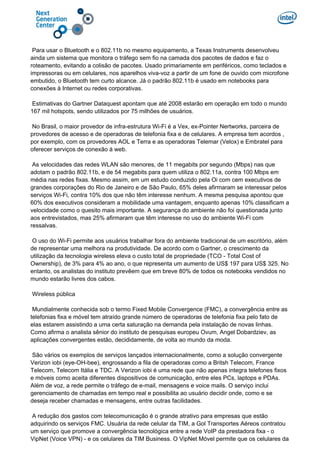 Para usar o Bluetooth e o 802.11b no mesmo equipamento, a Texas Instruments desenvolveu
ainda um sistema que monitora o tráfego sem fio na camada dos pacotes de dados e faz o
roteamento, evitando a colisão de pacotes. Usado primariamente em periféricos, como teclados e
impressoras ou em celulares, nos aparelhos viva-voz a partir de um fone de ouvido com microfone
embutido, o Bluetooth tem curto alcance. Já o padrão 802.11b é usado em notebooks para
conexões à Internet ou redes corporativas.
Estimativas do Gartner Dataquest apontam que até 2008 estarão em operação em todo o mundo
167 mil hotspots, sendo utilizados por 75 milhões de usuários.
No Brasil, o maior provedor de infra-estrutura Wi-Fi é a Vex, ex-Pointer Nertworks, parceira de
provedores de acesso e de operadoras de telefonia fixa e de celulares. A empresa tem acordos ,
por exemplo, com os provedores AOL e Terra e as operadoras Telemar (Velox) e Embratel para
oferecer serviços de conexão à web.
As velocidades das redes WLAN são menores, de 11 megabits por segundo (Mbps) nas que
adotam o padrão 802.11b, e de 54 megabits para quem utiliza o 802.11a, contra 100 Mbps em
média nas redes fixas. Mesmo assim, em um estudo conduzido pela Oi com cem executivos de
grandes corporações do Rio de Janeiro e de São Paulo, 65% deles afirmaram se interessar pelos
serviços Wi-Fi, contra 10% dos que não têm interesse nenhum. A mesma pesquisa apontou que
60% dos executivos consideram a mobilidade uma vantagem, enquanto apenas 10% classificam a
velocidade como o quesito mais importante. A segurança do ambiente não foi questionada junto
aos entrevistados, mas 25% afirmaram que têm interesse no uso do ambiente Wi-Fi com
ressalvas.
O uso do Wi-Fi permite aos usuários trabalhar fora do ambiente tradicional de um escritório, além
de representar uma melhora na produtividade. De acordo com o Gartner, o crescimento da
utilização da tecnologia wireless eleva o custo total de propriedade (TCO - Total Cost of
Ownership), de 3% para 4% ao ano, o que representa um aumento de US$ 197 para US$ 325. No
entanto, os analistas do instituto prevêem que em breve 80% de todos os notebooks vendidos no
mundo estarão livres dos cabos.
Wireless pública
Mundialmente conhecida sob o termo Fixed Mobile Convergence (FMC), a convergência entre as
telefonias fixa e móvel tem atraído grande número de operadoras de telefonia fixa pelo fato de
elas estarem assistindo a uma certa saturação na demanda pela instalação de novas linhas.
Como afirma o analista sênior do instituto de pesquisas europeu Ovum, Angel Dobardziev, as
aplicações convergentes estão, decididamente, de volta ao mundo da moda.
São vários os exemplos de serviços lançados internacionalmente, como a solução convergente
Verizon iobi (eye-OH-bee), engrossando a fila de operadoras como a Britsh Telecom, France
Telecom, Telecom Itália e TDC. A Verizon iobi é uma rede que não apenas integra telefones fixos
e móveis como aceita diferentes dispositivos de comunicação, entre eles PCs, laptops e PDAs.
Além de voz, a rede permite o tráfego de e-mail, mensagens e voice mails. O serviço inclui
gerenciamento de chamadas em tempo real e possibilita ao usuário decidir onde, como e se
deseja receber chamadas e mensagens, entre outras facilidades.
A redução dos gastos com telecomunicação é o grande atrativo para empresas que estão
adquirindo os serviços FMC. Usuária da rede celular da TIM, a Gol Transportes Aéreos contratou
um serviço que promove a convergência tecnológica entre a rede VoIP da prestadora fixa - o
VipNet (Voice VPN) - e os celulares da TIM Business. O VipNet Móvel permite que os celulares da
 