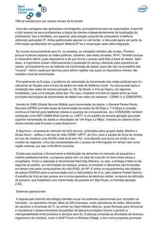 TIM se transformem em ramais móveis da Embratel.
Uma das vantagens das aplicações convergentes, principalmente para as corporações, é permitir
o fácil acesso de seus profissionais a dados de clientes independentemente da localização do
profissional. Isso é facilitado, em especial, pela adoção conjunta de computador e telefone
utilizando aplicações IP. Antes padronizada apenas no call center, a tela pode agora ser parte da
informação apresentada em qualquer telefone IP se a corporação optar pela integração.
No mundo exclusivamente sem fio, ou wireless, as variações também são muitas. Primeiro
porque é preciso separar as redes públicas, celulares, das redes privadas, Wi-Fi. Também porque
é necessário definir quais dispositivos e de que forma o acesso será feito à base de dados. Além
disso, é importante avaliar criteriosamente a qualidade do serviço oferecido pela operadora de
celular, principalmente em se tratando de transmissão de dados, para não cair na armadilha das
"nuvens" - termo usado por técnicos para definir regiões nas quais os dispositivos móveis não
recebem sinal de transmissão.
Principalmente na Europa, o problema da velocidade de transmissão das redes públicas sem fio -
calcanhar de Aquiles para a troca de dados em rede de telefonia móvel - foi solucionado após a
instalação das redes de terceira geração ou 3G. No Brasil, a Vivo já migrou, em algumas
localidades, para uma solução deste tipo. Por aqui, a batalha mundial se repete entre as duas
principais tecnologias de transmissão de dados nas redes de celulares - CDMA 1x e GSM/GPRS.
Versão do GSM (Global Service Móbile) para transmissão de dados, o General Packet Radio
Services (GPRS) promete taxas de transmissão de dados de 56 Kbps a 114 Kbps e conexão
contínua à Internet para telefones móveis e usuários de computadores. Já o CDMA2000, também
conhecido como IMT-CDMA Multi-Carrier ou 1xRTT, é um padrão da terceira geração que pode
suportar transmissão de dados a velocidades de 144 Kbps a 2 Mbps. Versões do sistema foram
desenvolvidas pela Ericsson e pela Qualcomm.
A Apprimus - empresa do mercado de food service, controlada pelos grupos Sadia, Martins e
Grupo Accor - adotou o serviço de rede CDMA 1xRTT, da Vivo, para a equipe de força de vendas
em vez de construir uma WLAN (rede local sem fio), uma decisão que levou em conta o seu
modelo de negócios. Uma das necessidades era o acesso às informações em tempo real numa
região extensa, por isso a WLAN foi excluída.
Criada para explorar o fornecimento e distribuição de alimentos no mercado de pequenos e
médios estabelecimentos, a empresa opera com um total de mais de mil itens entre secos e
congelados. Como a operação é denominada Next Day Delivery, ou seja, a entrega é feita no dia
seguinte ao pedido, as informações de estoque, preços, promoções e descontos são fornecidas
em tempo real pelos computadores de mão iPAQ, da HP. E todos os equipamentos são dotados
de placas PCMCIA para a comunicação com a rede pública da Vivo, pelo sistema Pocket Gemco.
A escolha da Vivo se deu porque era a única operadora de telefonia celular, na época da definição
do parceiro, que trabalhava com transmissão de pacotes em São Paulo, a chamada geração
2,5G.
Sistemas operacionais
A disputa pelo domínio tecnológico também ecoa nos sistemas operacionais que compõem os
handsets - os aparelhos móveis. Mais de 200 empresas, entre operadores de redes, fabricantes
de celulares e empresas de TI, se uniram ao Open Mobile Alliance, grupo formado para direcionar
e impulsionar o desenvolvimento de padrões de telecomunicações móveis e garantir a
interoperabilidade entre produtos e serviços sem fio. A aliança consolida as atividades de diversos
organismos da indústria, como o WAP Forum e Wireless Village, e tem como propósito promover
 