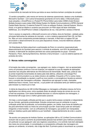 o crescimento do mercado de forma que todos os seus membros tenham condições de competir.
O cenário competitivo, pelo menos em termos de sistemas operacionais, destaca uma dualidade -
Microsoft e Symbian - com outros fornecedores gravitando em torno deles. A Microsoft possui
duas soluções, o SmartPhone e o Pocket PC Phone Edition para redes CDMA (Code Division
Multiple Access) e para redes GSM (Global System for Mobile Communications) e GPRS (General
Packet Radio Service). O sistema Pocket PC inclui os software Outlook, Internet Explorer, Word e
Excel, e no geral se destina a usuários que procuram um PDA capaz de fazer chamadas
telefônicas. Já o SmartPhone é voltado a dispositivos de voz, mas permite o acesso à Internet.
Com o avanço no segmento, a Microsoft concorre com a Nokia, dona do Symbian - adotado pelos
principais fabricantes de celulares do mercado - e com o sistema operacional Palm OS, da Palm
Inc. Mas um novo componente promete balançar o mercado. A Red Hat e a inglesa 3G Lab
anunciaram o desenvolvimento do Linux para dispositivos móveis, incluindo telefones celulares
com acesso Web.
Os finlandeses da Nokia adquiriram a participação da Psion no consórcio responsável pelo
desenvolvimento do Symbian para assumir o controle do ambiente, com 63% de participação na
iniciativa. A fabricante de celulares permitirá aos outros participantes do grupo - Ericsson
Panasonic, Psion, Samsung Electronics, Siemens e Sony Ericsson - o uso do sistema apenas em
produtos de nicho.
3 - Novas redes convergentes
A formação das redes convergentes - que agregam voz, dados e imagens - tem se apresentado
como um processo contínuo e rico em avanços, em especial no que diz respeito às aplicações
possíveis nas soluções alternativas de infra-estrutura de transmissão. Neste caso, pode-se citar
as ainda incipientes transmissões de dados pela rede elétrica, utilizando a tecnologia PLC
(Powerline Communication) ou as redes móveis e de satélites. Enquanto a PLC e outros meios
buscam a consolidação ou ajustam o perfil ao novo cenário, a convergência é levada ao extremo
com o conceito das mensagens unificadas - dispositivos que agrupam e-mails, chamadas
telefônicas fixas e móveis, voice mail etc., e que podem ser acessados tanto por telefone quanto
pelo browser ou mesmo por e-mail.
A oferta de dispositivos de UM (Unified Messages ou mensagens unificadas) cresceu de forma
significativa nos últimos anos, como resultado direto da adoção maciça de correio de voz e do
e-mail nas empresas. Com essas facilidades técnicas e o volume explosivo de mensagens, o
ferramental UM surge como o melhor gerenciador possível.
Em tese, a comunicação unificada permite que o usuário tenha acesso constante e independente
de seu formato, ganhando produtividade. Estudos comprovam que em ambiente no qual a
unificação ainda não foi praticada, os funcionários gastam, em média, duas horas de trabalho por
dia para administrar todos os meios de comunicação que têm. Esse tempo pode ser otimizado -
chegando a meia hora/dia - com os unificadores de mensagens, que podem ser manipulados
tanto por desktop quanto pelo telefone ou por handheld - independentemente de onde o usuário
esteja.
De acordo com pesquisa do Instituto Gartner, as aplicações UM ou UC (Unified Communication)
evoluem não só para o aumento da produtividade pessoal,mas também para melhorar processos,
em particular os que agreguem valor aos negócios corporativos, e no controle mais bem planejado
dos meios de comunicação. A consolidação e a conseqüente unificação das mensagens em
apenas um ambiente, no entanto, não é algo tão fácil. O primeiro passo é reconhecer se o produto
 