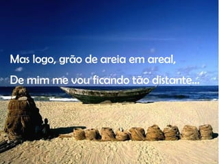 Mas logo, grão de areia em areal, De mim me vou ficando tão distante… 