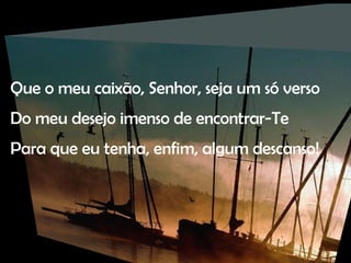 Que o meu caixão, Senhor, seja um só verso Do meu desejo imenso de encontrar-Te Para que eu tenha, enfim, algum descanso! 