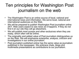Ten principles for Washington Post journalism on the web The Washington Post is an online source of local, national and international news and information. We serve local, national and international audiences on the Web.  We will be prepared to publish Washington Post journalism online 24/7. Web users expect to see news as it happens. If they do not find it on our site they will go elsewhere.  We will publish most scoops and other exclusives when they are ready, which often will be online.  The originality and added value of Post journalism distinguishes us on the Web. We will emphasize enterprise, analysis, criticism and investigations in our online journalism.  Post journalism published online has the same value as journalism published in the newspaper. We embrace chats, blogs and multimedia presentations as contributions to our journalism.  