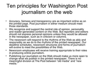 Ten principles for Washington Post journalism on the web Accuracy, fairness and transparency are as important online as on the printed page. Post journalism in either medium should meet those standards.  We recognize and support the central role of opinion, personality and reader-generated content on the Web. But reporters and editors should not express personal opinions unless they would be allowed in the newspaper, such as in criticism or columns.  The newsroom will respond to the rhythms of the Web as ably and responsibly as we do to the rhythms of the printed newspaper. Our deadline schedules, newsroom structures and forms of journalism will evolve to meet the possibilities of the Web.  Newsroom employees will receive training appropriate to their roles in producing online journalism.  Publishing our journalism on the Web should make us more open to change what we publish in the printed newspaper. There is no meaningful division at The Post between “old media” and “new media.”  