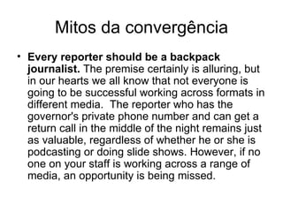 Mitos da convergência Convergence is just a nice way of saying the organization wants to cut costs.  The truth is convergence costs money because usually it requires additional staff and more technology. Efficiencies are associated with convergence, but organizations that approach convergence as a way of saving money invariably are disappointed. Convergence needs to be undertaken as a growth strategy, not a cost-cutting measure. 