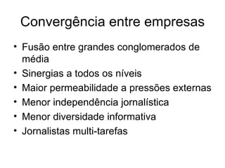 Convergência entre empresas Fusão entre grandes conglomerados de média Sinergias a todos os níveis Maior permeabilidade a pressões externas Menor independência jornalística Menor diversidade informativa Jornalistas multi-tarefas 