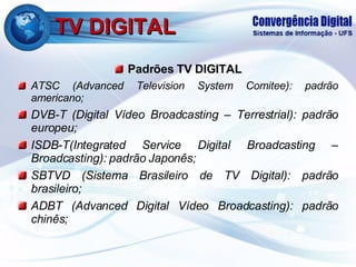 TV DIGITAL Padrões TV DIGITAL ATSC (Advanced Television System Comitee): padrão americano; DVB-T (Digital Vídeo Broadcasting – Terrestrial): padrão europeu; ISDB-T(Integrated Service Digital Broadcasting – Broadcasting): padrão Japonês; SBTVD (Sistema Brasileiro de TV Digital): padrão brasileiro; ADBT (Advanced Digital Vídeo Broadcasting): padrão chinês; 