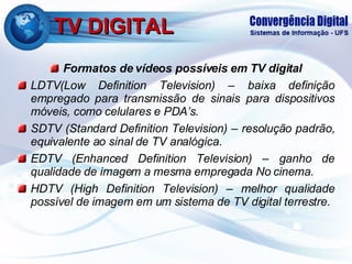 TV DIGITAL Formatos de vídeos possíveis em  TV digital LDTV( Low Definition Television ) –  baixa definição empregado para transmissão de sinais para dispositivos móveis, como celulares e PDA’s. SDTV ( Standard Definition Television )  – resolução padrão, equivalente ao sinal de TV analógica. EDTV ( Enhanced Definition Television )  – ganho de qualidade de imagem a mesma empregada No cinema. HDTV ( High Definition Television ) –  melhor qualidade possível de imagem em um sistema de TV digital terrestre.  