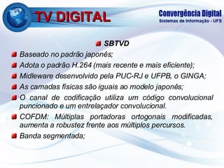 TV DIGITAL SBTVD Baseado no padrão japonês; Adota o padrão H.264 (mais recente e mais eficiente); Midleware desenvolvido pela PUC-RJ e UFPB, o GINGA; As camadas físicas são iguais ao modelo japonês; O canal de codificação utiliza um código convolucional puncionado e um entrelaçador convolucional. COFDM: Múltiplas portadoras ortogonais modificadas, aumenta a robustez frente aos múltiplos percursos. Banda segmentada; 