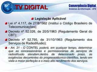 TV DIGITAL Legislação Aplicável Lei nº 4.117, de 27/8/1962 (Institui o Código Brasileiro de Telecomunicações); Decreto nº 52.026, de 20/5/1963 (Regulamento Geral do CBT); Decreto nº 52.795, de 31/10/1963 (Regulamento dos Serviços de Radiodifusão); - Art. 21 - O CONTEL poderá, em qualquer tempo, determinar que as concessionárias e permissionárias de serviços de radiodifusão atendam,dentro de determinado prazo, às exigências decorrentes do progressotécnico-científico, tendo em vista a maior perfeição e o mais alto rendimento dos serviços. 