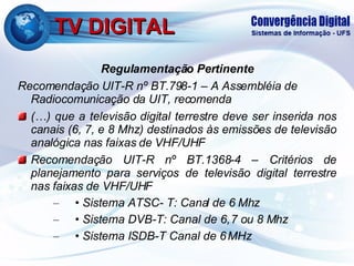 TV DIGITAL Regulamentação Pertinente Recomendação UIT-R nº BT.798-1 – A Assembléia de Radiocomunicação da UIT, recomenda (…) que a televisão digital terrestre deve ser inserida nos canais (6, 7, e 8 Mhz) destinados às emissões de televisão analógica nas faixas de VHF/UHF Recomendação UIT-R nº BT.1368-4 – Critérios de planejamento para serviços de televisão digital terrestre nas faixas de VHF/UHF •  Sistema ATSC- T: Canal de 6 Mhz •  Sistema DVB-T: Canal de 6, 7 ou 8 Mhz •  Sistema ISDB-T Canal de 6 MHz 
