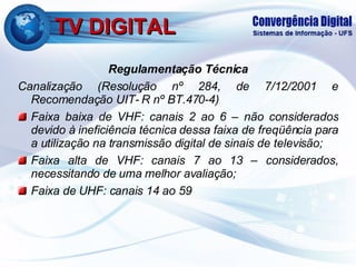 TV DIGITAL Regulamentação Técnica Canalização (Resolução nº 284, de 7/12/2001 e Recomendação UIT- R nº BT.470-4) Faixa baixa de VHF: canais 2 ao 6 – não considerados devido à ineficiência técnica dessa faixa de freqüência para a utilização na transmissão digital de sinais de televisão; Faixa alta de VHF: canais 7 ao 13 – considerados, necessitando de uma melhor avaliação; Faixa de UHF: canais 14 ao 59 