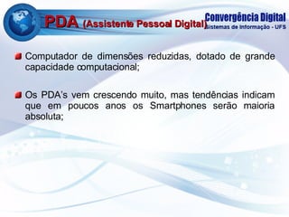 PDA  (Assistente Pessoal Digital) Computador de dimensões reduzidas, dotado de grande capacidade computacional; Os PDA’s vem crescendo muito, mas tendências indicam que em poucos anos os Smartphones serão maioria absoluta; 