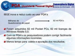 PDA  (Assistente Pessoal Digital) IBGE inova e reduz custo ao usar PDA’s Foram adquiridos 82 mil Pocket PCs, 82 mil licenças de Windows Mobile 5.0; Com os PDA’s os pesquisadores podem corrigir facilmente algumas informações incorretas; Menos tempo para  coleta e apuração dos resultados; Milhares de Questionários de papel 82 mil PDA’s 