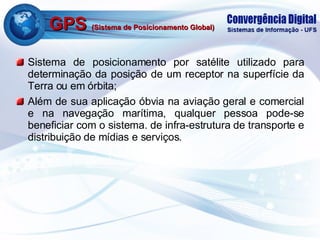 GPS  (Sistema de Posicionamento Global) Sistema de posicionamento por satélite utilizado para determinação da posição de um receptor na superfície da Terra ou em órbita; Além de sua aplicação óbvia na aviação geral e comercial e na navegação marítima, qualquer pessoa pode-se beneficiar com o sistema. de infra-estrutura de transporte e distribuição de mídias e serviços. 