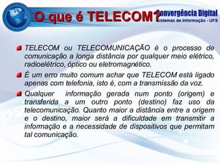 O que é TELECOM? TELECOM ou TELECOMUNICAÇÃO é o processo de comunicação a longa distância por qualquer meio elétrico, radioelétrico, óptico ou eletromagnético. É um erro muito comum achar que TELECOM está ligado apenas com telefonia, isto é, com a transmissão da voz. Qualquer  informação gerada num ponto (origem) e transferida a um outro ponto (destino) faz uso da telecomunicação. Quanto maior a distância entre a origem e o destino, maior será a dificuldade em transmitir a informação e a necessidade de dispositivos que permitam tal comunicação. 