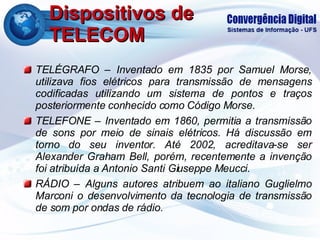 Dispositivos de TELECOM TELÉGRAFO – Inventado em 1835 por Samuel Morse, utilizava fios elétricos para transmissão de mensagens codificadas utilizando um sistema de pontos e traços posteriormente conhecido como Código Morse. TELEFONE – Inventado em 1860, permitia a transmissão de sons por meio de sinais elétricos. Há discussão em torno do seu inventor. Até 2002, acreditava-se ser Alexander Graham Bell, porém, recentemente a invenção foi atribuída a Antonio Santi Giuseppe Meucci. RÁDIO – Alguns autores atribuem ao italiano Guglielmo Marconi o desenvolvimento da tecnologia de transmissão de som por ondas de rádio. 