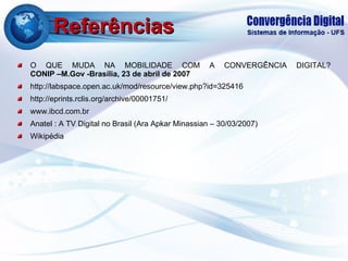Referências O QUE MUDA NA MOBILIDADE COM A CONVERGÊNCIA DIGITAL? CONIP –M.Gov -Brasília, 23 de abril de 2007 http://labspace.open.ac.uk/mod/resource/view.php?id=325416 http://eprints.rclis.org/archive/00001751/ www.ibcd.com.br Anatel : A TV Digital no Brasil (Ara Apkar Minassian – 30/03/2007) Wikipédia 
